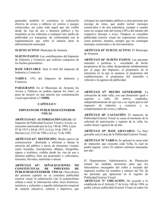 generador también lo constituye la colocación
efectiva de avisos y tableros en centros y pasajes
comerciales, así como todo aquel que sea visible
desde las vías de uso o dominio público y los
instalados en los vehículos o cualquier otro medio de
publicidad y/o transporte, de conformidad con la
reglamentación que sobre la materia dicte la
administración municipal.
SUJETO ACTIVO: Municipio de Armenia
SUJETO PASIVO: Los contribuyentes del Impuesto
de Industria y Comercio que realicen cualquiera de
los hechos generadores.
BASE GRAVABLE: Será el total del impuesto de
Industria y Comercio.
TARIFA: 15% del Impuesto de Industria y
Comercio.
PARÁGRAFO: En el Municipio de Armenia los
Avisos y Tableros no podrán superar los 5mts2
, so
pena de incurrir en una sanción por contaminación
visual equivalente a 5 SMDL
CAPÍTULO V
IMPUESTO DE PUBLICIDAD EXTERIOR
VISUAL
ARTÍCULO 62º: AUTORIZACIÓN LEGAL: El
Impuesto de Publicidad Exterior Visual y Avisos, se
encuentra autorizado por la Ley 140 de 1994, Leyes
97 de 1913 y 84 de 1915, La Ley 14 de 1983, el
Decreto-Ley 1333 de 1986 y la Ley 75 de 1986.
ARTÍCULO 63°: DEFINICIÓN: Medio masivo de
comunicación destinado a informar o llamar la
atención del público a través de elementos visuales
como leyendas, inscripciones, dibujos, fotografías,
signos o similares, visibles desde las vías de uso o
dominio público, bien sea peatonales o vehiculares,
terrestres, fluviales, marítimas o aéreas.
ARTÍCULO 64°: SEÑALIZACIONES NO
CONSTITUTIVAS DE IMPUESTO DE
PUBLICIDAD EXTERIOR VISUAL: Para efectos
del presente capítulo no se considera publicidad
exterior visual, la señalización vial, la nomenclatura
urbana o rural, la información sobre sitios históricos,
turísticos y culturales y aquella información temporal
de carácter educativo, cultural o deportivo, que
coloquen las autoridades públicas u otras personas por
encargo de éstas, que podrá incluir mensajes
comerciales o de otra naturaleza, siempre y cuando
estos no ocupen más del treinta (30%) del tamaño del
respectivo mensaje o aviso. Tampoco se considera
publicidad exterior visual las expresiones artísticas
como pinturas, murales, siempre que no contengan
mensajes comerciales o de otra naturaleza.
ARTÍCULO 65º SUJETO ACTIVO: El Municipio
de Armenia.
ARTÍCULO 66º SUJETO PASIVO: Las personas
naturales o jurídicas o sociedades de hecho
propietarias de las vallas. Responderán solidariamente
por el pago del Impuesto, el propietario de la
estructura en la que se anuncia, el propietario del
establecimiento, el propietario del inmueble o
vehículo o la agencia de publicidad.
ARTÍCULO 67º HECHO GENERADOR: La
colocación de toda valla, con una dimensión igual o
superior a ocho (8) metros cuadrados,
independientemente de que sea o no sujeto pasivo del
impuesto de industria y comercio y su
complementario de avisos y tableros.
ARTÍCULO 68º CAUSACIÓN: El impuesto de
Publicidad Exterior Visual se causa al momento de la
solicitud de autorización y registro de la valla, los
cuales tienen vigencia de un año.
ARTÍCULO 69º BASE GRAVABLE: La base
gravable será el área de la Publicidad Exterior Visual.
ARTÍCULO 70º TARIFA: Se aplicará la suma total
de impuestos que ocasione cada Valla, la cual no
podrá superar cinco (5) salarios mínimos mensuales
por año.
El Departamento Administrativo de Planeación
tomará las medidas necesarias para que los
funcionarios encargados del cobro y recaudo del
impuesto reciban los nombres y número del Nit. de
las personas que aparezcan en el registro de
Publicidad Exterior Visual.
ARTÍCULO 71º UBICACIÓN: De acuerdo a lo
establecido en el Artículo 3° de la ley 140 de 1994, se
podrá colocar publicidad Exterior Visual en todos los
 