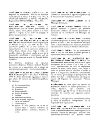 ARTÍCULO 74º AUTORIZACIÓN LEGAL: El
Impuesto de Espectáculos Públicos se encuentra
autorizado por el artículo 7º la Ley 12 de 1932, el
artículo 223 del Decreto Ley 1333 de 1986, Decreto
Reglamentario 1558 de 1932 Ley 1493 de 2011.
ARTÍCULO 75º DEFINICIÓN DE
ESPECTÁCULO PÚBLICO: Función o
representación que se celebre públicamente en
salones, teatros, circos, plazas, estadios o en otros
edificios o lugares en los cuales se congrega el
público para presenciarlo u oírlo.
ARTÍCULO 76º DEFINICIÓN DE
ESPECTÁCULO PÚBLICO DE LAS ARTES
ESCÉNICAS: De conformidad con lo dispuesto por
el Artículo 3º de la Ley 1493 de 2011, son
espectáculos públicos de las artes escénicas las
representaciones en vivo de expresiones artísticas en
teatro, danza, música, circo, magia y todas sus
posibles prácticas derivadas o creadas a partir de la
imaginación, sensibilidad y conocimiento del ser
humano que congregan la gente por fuera del ámbito
doméstico.
Esta definición comprende las siguientes
dimensiones: Expresión Artística y Cultural, Reunión
de personas en un determinado sitio y espacio de
entretenimiento, encuentro y convivencia ciudadana.
ARTÍCULO 77º CLASE DE ESPECTÁCULOS
PÚBLICOS: (Parágrafo 1° del Artículo 3° de la Ley
1493 de 2011), Constituirán espectáculos públicos
para efectos del impuesto de espectáculos públicos,
los siguientes:
a) los cinematográficos,
b) corridas de toros,
c) deportivos,
d) ferias artesanales,
e) desfiles de modas,
f) reinados,
g) atracciones mecánicas,
h) peleas de gallos, de perros,
i) circos con animales,
j) carreras hípicas,
k) desfiles en sitios públicos con el fin de
exponer ideas o intereses colectivos de
carácter político, económico, religioso o
social.
ARTÍCULO 78º HECHO GENERADOR: Lo
constituye la realización de espectáculos públicos en
la Jurisdicción del Municipio de Armenia.
ARTÍCULO 79º SUJETO ACTIVO: Es el
Municipio de Armenia.
ARTÍCULO 80º SUJETO PASIVO: Todas las
personas naturales o jurídicas que presenten
espectáculos públicos de manera permanente u
ocasional en la Jurisdicción del Municipio de
Armenia.
ARTÍCULO 81º BASE GRAVABLE: Es el valor
de cada boleta personal de entrada a los espectáculos
públicos. Cuando se trate de espectáculos múltiples
como es el caso de atracciones mecánicas, la tarifa se
aplicara sobre las boletas de entrada a cada una ellas.
ARTÍCULO 82º TARIFA: Diez por ciento (10%)
sobre el valor de cada boleta de entrada personal a
espectáculos públicos de cualquier clase.
ARTÍCULO 83º NO SUJECIONES DEL
IMPUESTO DE ESPECTÁCULOS PÚBLICOS:
Los espectáculos públicos de las artes escénicas según
lo dispuesto por el Artículo 3º de la Ley 1493 de
2011: representaciones en vivo de expresiones
artísticas en teatro, danza, música, circo, magia y
todas sus posibles prácticas derivadas o creadas a
partir de la imaginación, sensibilidad y conocimiento
del ser humano que congregan la gente por fuera del
ámbito doméstico, se entenderán como actividades no
sujetas del Impuesto de Espectáculos Públicos
Municipal.
PARÁGRAFO: No serán sujetos del Impuesto de
Espectáculos Públicos los equipos profesionales, los
clubes deportivos, ligas deportivas, con
reconocimiento legal deportivo y con domicilio en el
municipio de Armenia que organicen eventos
deportivos.
Así mismo, la participación de selecciones nacionales
y donde la Federación correspondiente sea la
responsable de la organización.
ARTÍCULO 84º FISCALIZACIÓN EN
ESPECTÁCULOS PÚBLICOS: En los escenarios
donde se presentan espectáculos públicos gravados, la
Tesorería General del Municipio mediante auto
comisionará funcionarios que ejercerán control
 