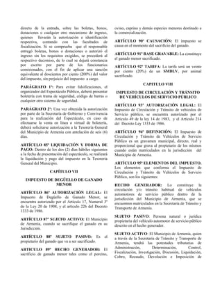 directo de la entrada, sobre las boletas, bonos,
donaciones o cualquier otro mecanismo de ingreso,
quienes llevarán la autorización e identificación
respectiva, contando con las facultades de
fiscalización. Si se comprueba que el responsable
entregó boletas, bonos o donaciones o autorizó el
ingreso sin los requisitos exigidos, se procederá al
respectivo decomiso, de lo cual se dejará constancia
por escrito por parte de los funcionarios
comisionados, con el fin de aplicar una sanción
equivalente al doscientos por ciento (200%) del valor
del impuesto, sin perjuicio del impuesto a cargo.
PARÁGRAFO 1º: Para evitar falsificaciones, el
organizador del Espectáculo Público, deberá presentar
boletería con trama de seguridad, código de barras o
cualquier otro sistema de seguridad.
PARÁGRAFO 2º: Una vez obtenida la autorización
por parte de la Secretaría de Gobierno y Convivencia
para la realización del Espectáculo, en caso de
efectuarse la venta en línea o virtual de boletería,
deberá solicitarse autorización a la Tesorería General
del Municipio de Armenia con antelación de seis (6)
días.
ARTÍCULO 85º LIQUIDACIÓN Y FORMA DE
PAGO: Dentro de los dos (2) días hábiles siguientes
a la fecha de presentación del espectáculo, se realizará
la liquidación y pago del impuesto en la Tesorería
General del Municipio.
CAPÍTULO VII
IMPUESTO DE DEGÜELLO DE GANADO
MENOR
ARTÍCULO 86º AUTORIZACIÓN LEGAL: El
Impuesto de Degüello de Ganado Menor, se
encuentra autorizado por el Artículo 17, Numeral 3º
de la Ley 20 de 1908, y el artículo 226 del Decreto
1333 de 1986.
ARTÍCULO 87º SUJETO ACTIVO: El Municipio
de Armenia, cuando se sacrifique el ganado en su
Jurisdicción.
ARTÍCULO 88º SUJETO PASIVO: Es el
propietario del ganado que va a ser sacrificado.
ARTICULO 89º HECHO GENERADOR: El
sacrificio de ganado menor tales como el porcino,
ovino, caprino y demás especies menores destinado a
la comercialización.
ARTÍCULO 90º CAUSACIÓN: El impuesto se
causa en el momento del sacrificio del ganado.
ARTÍCULO 91º BASE GRAVABLE: La constituye
el ganado menor sacrificado.
ARTÍCULO 92º TARIFA: La tarifa será un veinte
por ciento (20%) de un SMDLV, por animal
sacrificado.
CAPITULO VIII
IMPUESTO DE CIRCULACIÓN Y TRÁNSITO
DE VEHÍCULOS DE SERVICIO PÚBLICO
ARTÍCULO 93º AUTORIZACIÓN LEGAL: El
Impuesto de Circulación y Tránsito de vehículos de
Servicio público, se encuentra autorizado por el
Articulo 49 de la ley 14 de 1983, y el Artículo 214
del Decreto Ley 1333 de 1986.
ARTÍCULO 94º DEFINICIÓN: El Impuesto de
Circulación y Tránsito de Vehículos de Servicio
Público es un gravamen municipal, directo, real y
proporcional que grava al propietario de los mismos
cuando están matriculados en la jurisdicción del
Municipio de Armenia.
ARTÍCULO 95º ELEMENTOS DEL IMPUESTO.
Los elementos que conforma el Impuesto de
Circulación y Tránsito de Vehículos de Servicio
Público, son los siguientes:
HECHO GENERADOR: Lo constituye la
circulación y/o tránsito habitual de vehículos
automotores de servicio público dentro de la
jurisdicción del Municipio de Armenia, que se
encuentren matriculados en la Secretaría de Tránsito y
Transporte de Armenia.
SUJETO PASIVO: Persona natural o jurídica
propietaria del vehículo automotor de servicio público
descrito en el hecho generador.
SUJETO ACTIVO: El Municipio de Armenia, quien
a través de la Secretaría de Tránsito y Transporte de
Armenia, tendrá las potestades tributarias de
Administración, Determinación, Control,
Fiscalización, Investigación, Discusión, Liquidación,
Cobro, Recaudo, Devolución e Imposición de
 