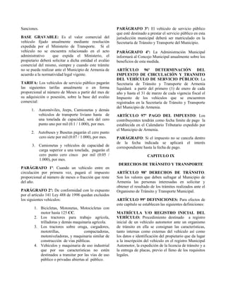 Sanciones.
BASE GRAVABLE: Es el valor comercial del
vehículo fijado anualmente mediante resolución
expedida por el Ministerio de Transporte. Si el
vehículo no se encuentra relacionado en el acto
administrativo que expida el Ministerio, el
propietario deberá solicitar a dicha entidad el avalúo
comercial del mismo, siempre y cuando este trámite
no se pueda realizar ante el Municipio de Armenia de
acuerdo a la normatividad legal vigente.
TARIFA: Los vehículos de servicio público pagarán
las siguientes tarifas anualmente o en forma
proporcional al número de Meses a partir del mes de
su adquisición o posesión, sobre la base del avalúo
comercial:
1. Automóviles, Jeeps, Camionetas y demás
vehículos de transporte liviano hasta de
una tonelada de capacidad, será del cero
punto uno por mil (0.1 / 1.000), por mes.
2. Autobuses y Busetas pagarán el cero punto
cero siete por mil (0.07 / 1.000), por mes.
3. Camionetas y vehículos de capacidad de
carga superior a una tonelada, pagarán el
cero punto cero cinco por mil (0.05 /
1.000), por mes.
PARÁGRAFO 1º: Cuando un vehículo entre en
circulación por primera vez, pagará el impuesto
proporcional al número de meses o fracción que reste
del año.
PARÁGRAFO 2º: De conformidad con lo expuesto
por el artículo 141 Ley 488 de 1998 quedan excluidos
los siguientes vehículos:
1. Bicicletas, Motonetas, Motocicletas con
motor hasta 125 CC.
2. Los tractores para trabajo agrícola,
trilladoras y demás maquinaria agrícola.
3. Los tractores sobre oruga, cargadores,
mototrillas, compactadoras,
motoniveladoras, y maquinaria similar de
construcción de vías públicas.
4. Vehículos y maquinaria de uso industrial
que por sus características no estén
destinados a transitar por las vías de uso
público o privadas abiertas al público.
PARÁGRAFO 3º: El vehículo de servicio público
que esté destinado a prestar el servicio público en esta
jurisdicción municipal deberá ser matriculado en la
Secretaría de Tránsito y Transporte del Municipio.
PARÁGRAFO 4º: La Administración Municipal
informará al Concejo Municipal anualmente sobre los
beneficios de esta medida.
ARTÍCULO 96º DETERMINACIÓN DEL
IMPUESTO DE CIRCULACIÓN Y TRANSITO
DEL VEHÍCULO DE SERVICIO PÚBLICO: La
Secretaria de Tránsito y Transporte de Armenia
liquidará a partir del primero (1) de enero de cada
año y hasta el 31 de marzo de cada vigencia fiscal el
Impuesto de los vehículos que se encuentren
registrados en la Secretaría de Tránsito y Transporte
del Municipio de Armenia.
ARTÍCULO 97º PAGO DEL IMPUESTO: Los
contribuyentes tendrán como fecha límite de pago la
establecida en el Calendario Tributario expedido por
el Municipio de Armenia.
PARÁGRAFO: Si el impuesto no se cancela dentro
de la fecha indicada se aplicará el interés
correspondiente hasta la fecha de pago.
CAPITULO IX
DERECHOS DE TRÁNSITO Y TRANSPORTE
ARTÍCULO 98º DERECHOS DE TRÁNSITO.
Son los valores que deben sufragar al Municipio de
Armenia las personas interesadas en solicitar y
obtener el resultado de los trámites realizados ante el
Organismo de Tránsito y Transporte Municipal.
ARTÍCULO 99º DEFINICIONES: Para efectos de
este capítulo se establecen las siguientes definiciones:
MATRÍCULA Y/O REGISTRO INICIAL DEL
VEHÍCULO: Procedimiento destinado a registro
inicial de un vehículo automotor ante un organismo
de tránsito en ella se consignan las características,
tanto internas como externas del vehículo así como
los datos e identificación del propietario que da lugar
a la inscripción del vehículo en el registro Municipal
Automotor, la expedición de la licencia de tránsito y a
la entrega de placas, previo el lleno de los requisitos
legales.
 