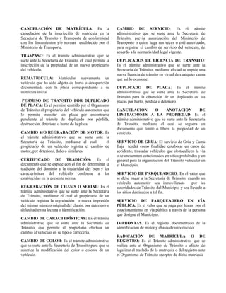 CANCELACIÓN DE MATRÍCULA: Es la
cancelación de la inscripción de matrícula en la
Secretaria de Transito y Transporte de conformidad
con los lineamientos y/o normas establecido por el
Ministerio de Transporte.
TRASPASO: Es el trámite administrativo que se
surte ante la Secretaría de Tránsito, el cual permite la
inscripción de la propiedad de un nuevo propietario
del vehículo.
REMATRÍCULA: Matricular nuevamente un
vehículo que ha sido objeto de hurto o desaparición
documentada con la placa correspondiente a su
matrícula inicial
PERMISO DE TRANSITO POR DUPLICADO
DE PLACA: Es el permiso emitido por el Organismo
de Tránsito al propietario del vehículo automotor que
le permite transitar sin placa por encontrarse
pendiente el trámite de duplicado por pérdida,
destrucción, deterioro o hurto de la placa.
CAMBIO Y/O REGRABACIÓN DE MOTOR: Es
el trámite administrativo que se surte ante la
Secretaría de Tránsito, mediante el cual el
propietario de un vehículo registra el cambio de
motor, por deterioro, daño o similares.
CERTIFICADO DE TRADICIÓN: Es el
documento que se expide con el fin de determinar la
tradición del dominio y la titularidad del bien y las
características del vehículo conforme a las
establecidas en la presente norma.
REGRABACIÓN DE CHASIS O SERIAL: Es el
trámite administrativo que se surte ante la Secretaría
de Tránsito, mediante el cual el propietario de un
vehículo registra la regrabación o nueva impresión
del mismo número original del chasis, por deterioro o
dificultad en su lectura o identificación.
CAMBIO DE CARACTERÍSTICAS: Es el trámite
administrativo que se surte ante la Secretaría de
Tránsito, que permite al propietario efectuar un
cambio al vehículo en su tipo o carrocería.
CAMBIO DE COLOR: Es el trámite administrativo
que se surte ante la Secretaría de Tránsito para que se
autorice la modificación del color o colores de un
vehículo.
CAMBIO DE SERVICIO: Es el trámite
administrativo que se surte ante la Secretaría de
Tránsito, previa autorización del Ministerio de
Transporte o quien haga sus veces o esté autorizado,
para registrar el cambio de servicio del vehículo, de
acuerdo a la normatividad legal vigente.
DUPLICADOS DE LICENCIA DE TRANSITO:
Es el trámite administrativo que se surte ante la
Secretaría de Tránsito, mediante el cual se expide una
nueva licencia de tránsito en virtud de cualquier causa
que así lo ocasione.
DUPLICADO DE PLACA: Es el trámite
administrativo que se surte ante la Secretaría de
Tránsito para la obtención de un duplicado de las
placas por hurto, pérdida o deterioro
CANCELACIÓN O ANOTACIÓN DE
LIMITACIONES A LA PROPIEDAD: Es el
trámite administrativo que se surte ante la Secretaría
de Tránsito, mediante el cual se registra un
documento que limite o libere la propiedad de un
vehículo.
SERVICIO DE GRUA: El servicio de Grúa y Cama
Baja tendrá como finalidad colaborar en casos de
accidente, trasladar vehículos que obstaculicen la vía
o se encuentren estacionados en sitios prohibidos y en
general para la organización del Tránsito vehicular en
el Municipio.
SERVICIO DE PARQUEADERO: Es el valor que
se debe pagar a la Secretaría de Tránsito, cuando un
vehículo automotor sea inmovilizado por las
autoridades de Tránsito del Municipio y sea llevado a
los sitios destinados a tal fin.
SERVICIO DE PARQUEADERO EN VÍA
PÚBLICA. Es el valor que se paga por horas por el
estacionamiento en vía pública a través de la persona
que designe el Municipio.
IMPRONTAS. Es el registro documentado de la
identificación de motor y chasis de un vehículo.
RADICACIÓN DE MATRÍCULA O DE
REGISTRO: Es el Trámite administrativo que se
realiza ante el Organismo de Tránsito a efecto de
legalizar el traslado de la matrícula o del registro ante
el Organismo de Tránsito receptor de dicha matrícula
 