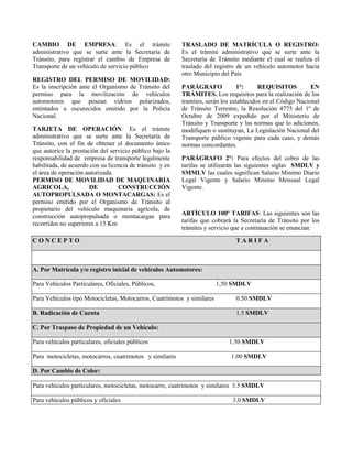 CAMBIO DE EMPRESA: Es el trámite
administrativo que se surte ante la Secretaría de
Tránsito, para registrar el cambio de Empresa de
Transporte de un vehículo de servicio público
REGISTRO DEL PERMISO DE MOVILIDAD:
Es la inscripción ante el Organismo de Tránsito del
permiso para la movilización de vehículos
automotores que posean vidrios polarizados,
entintados u oscurecidos emitido por la Policía
Nacional.
TARJETA DE OPERACIÓN: Es el trámite
administrativo que se surte ante la Secretaría de
Tránsito, con el fin de obtener el documento único
que autorice la prestación del servicio público bajo la
responsabilidad de empresa de transporte legalmente
habilitada, de acuerdo con su licencia de tránsito y en
el área de operación autorizada.
PERMISO DE MOVILIDAD DE MAQUINARIA
AGRICOLA, DE CONSTRUCCIÓN
AUTOPROPULSADA O MONTACARGAS: Es el
permiso emitido por el Organismo de Tránsito al
propietario del vehículo maquinaria agrícola, de
construcción autopropulsada o montacargas para
recorridos no superiores a 15 Km
TRASLADO DE MATRÍCULA O REGISTRO:
Es el trámite administrativo que se surte ante la
Secretaría de Tránsito mediante el cual se realiza el
traslado del registro de un vehículo automotor hacia
otro Municipio del País
PARÁGRAFO 1°: REQUISITOS EN
TRÁMITES. Los requisitos para la realización de los
tramites, serán los establecidos en el Código Nacional
de Tránsito Terrestre, la Resolución 4775 del 1º de
Octubre de 2009 expedido por el Ministerio de
Tránsito y Transporte y las normas que lo adicionen,
modifiquen o sustituyan, La Legislación Nacional del
Transporte público vigente para cada caso, y demás
normas concordantes.
PARÁGRAFO 2°: Para efectos del cobro de las
tarifas se utilizarán las siguientes siglas SMDLV y
SMMLV las cuales significan Salario Mínimo Diario
Legal Vigente y Salario Mínimo Mensual Legal
Vigente.
ARTÍCULO 100º TARIFAS: Las siguientes son las
tarifas que cobrará la Secretaría de Tránsito por los
trámites y servicio que a continuación se enuncian:
C O N C E P T O T A R I F A
A. Por Matrícula y/o registro inicial de vehículos Automotores:
Para Vehículos Particulares, Oficiales, Públicos, 1,50 SMDLV
Para Vehículos tipo Motocicletas, Motocarros, Cuatrimotos y similares 0.50 SMDLV
B. Radicación de Cuenta 1.5 SMDLV
C. Por Traspaso de Propiedad de un Vehículo:
Para vehículos particulares, oficiales públicos 1.50 SMDLV
Para motocicletas, motocarros, cuatrimotos y similares 1.00 SMDLV
D. Por Cambio de Color:
Para vehículos particulares, motocicletas, motocarro, cuatrimotos y similares 3.5 SMDLV
Para vehículos públicos y oficiales 3.0 SMDLV
 