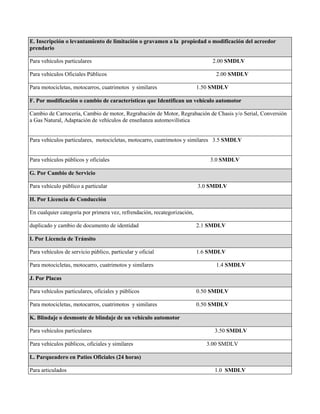 E. Inscripción o levantamiento de limitación o gravamen a la propiedad o modificación del acreedor
prendario
Para vehículos particulares 2.00 SMDLV
Para vehículos Oficiales Públicos 2.00 SMDLV
Para motocicletas, motocarros, cuatrimotos y similares 1.50 SMDLV
F. Por modificación o cambio de características que Identifican un vehículo automotor
Cambio de Carrocería, Cambio de motor, Regrabación de Motor, Regrabación de Chasis y/o Serial, Conversión
a Gas Natural, Adaptación de vehículos de enseñanza automovilística
Para vehículos particulares, motocicletas, motocarro, cuatrimotos y similares 3.5 SMDLV
Para vehículos públicos y oficiales 3.0 SMDLV
G. Por Cambio de Servicio
Para vehículo público a particular 3.0 SMDLV
H. Por Licencia de Conducción
En cualquier categoría por primera vez, refrendación, recategorización,
duplicado y cambio de documento de identidad 2.1 SMDLV
I. Por Licencia de Tránsito
Para vehículos de servicio público, particular y oficial 1.6 SMDLV
Para motocicletas, motocarro, cuatrimotos y similares 1.4 SMDLV
J. Por Placas
Para vehículos particulares, oficiales y públicos 0.50 SMDLV
Para motocicletas, motocarros, cuatrimotos y similares 0.50 SMDLV
K. Blindaje o desmonte de blindaje de un vehículo automotor
Para vehículos particulares 3.50 SMDLV
Para vehículos públicos, oficiales y similares 3.00 SMDLV
L. Parqueadero en Patios Oficiales (24 horas)
Para articulados 1.0 SMDLV
 