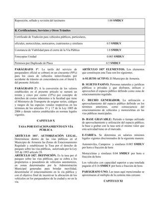 Reposición, sellado y revisión del taxímetro 1.00 SMDLV
R. Certificaciones, Servicios y Otros Trámites
Certificado de Tradición para vehículos públicos, particulares,
oficiales, motocicletas, motocarros, cuatrimotos y similares 0.5 SMDLV
Constancia de Viabilidad para el cierre de la Vía Pública 1.0 SMDLV
Fotocopias Unidad 0.005 SMDLV
Permisos por Duplicado de Placa 0.5 SMDLV
PARÁGRAFO 1°: La tarifa del servicio de
parqueadero oficial se cobrará en un cincuenta (50%)
para los casos de vehículos inmovilizados por
accidente de tránsito en concordancia con el literal L
del presente Artículo.
PARÁGRAFO 2º: A la conversión de los valores
establecidos en el presente artículo se sumará un
treinta y cinco por ciento (35%) por concepto de
derechos de costos inherentes a la facultad que tiene
el Ministerio de Transporte de asignar series, códigos
y rangos de las especies venales respectivas en los
términos de los artículos 15 y 17 de la Ley 1005 de
2006 y demás valores establecidos en normas legales
vigentes.
CAPITULO X
TASA POR ESTACIONAMIENTO EN VÍA
PÚBLICA
ARTÍCULO 101º. AUTORIZACIÓN LEGAL.
Determínese dentro de las vías públicas en el
Municipio de Armenia las Zonas de Estacionamiento
Regulado y establézcase la Tasa por el derecho de
parqueo sobre las vías públicas, autorizada por la Ley
105 de 1993 artículo 28.
ARTÍCULO 102º. DEFINICIÓN. Es la tasa por el
parqueo sobre las vías públicas, que se cobra a los
propietarios o poseedores de vehículos automotores,
en zonas determinadas por la Administración
Municipal generadas para brindar movilidad,
desestimular el estacionamiento en la vía pública y
con el objetivo final de incentivar la ubicación de los
vehículos en los parqueaderos de la ciudad y no en la
vía.
ARTÍCULO 103º ELEMENTOS. Los elementos
que constituyen esta Tasa son los siguientes.
A-SUJETO ACTIVO. El Municipio de Armenia.
B- SUJETO PASIVO. Personas naturales y jurídicas
públicas o privadas y que disfruten, utilicen o
aprovechen el espacio público definido como zona de
estacionamiento regulado.
C- HECHO GENERADOR. La utilización o
aprovechamiento del espacio público definido en los
términos anteriores, como consecuencia del
estacionamiento de vehículos y motocicletas en las
vías públicas municipales.
D- BASE GRAVABLE: Período o tiempo utilizado
de aprovechamiento y utilización del espacio público;
la base a grabar con la tasa será el mismo valor que
esta actividad tiene en el mercado.
E-TARIFA. Se determina en salarios mínimos
legales vigentes discriminados de la siguiente manera:
Automóviles, Camperos y similares 0.085 SMDLV
por hora o fracción de hora
Motocicletas y similares 0.04 SMDLV por hora o
fracción de hora
Los vehículos con capacidad superior a una tonelada
pagarán el 0.16 SMDLV por hora o fracción de hora
PARÁGRAFO UNO. Las tasas aquí mencionadas se
aproximaran al múltiplo de la centena más cercano
CAPITULO XI
 