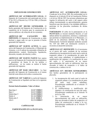 IMPUESTO DE CONSTRUCCIÓN
ARTÍCULO 104º AUTORIZACIÓN LEGAL. El
Impuesto de Construcción está autorizado por la Ley
97 de 1913, el Decreto Ley 1333 de 1986 y el Decreto
1469 de 2010.
ARTÍCULO 105º HECHO GENERADOR. El
hecho generador del Impuesto de Construcción es la
expedición de la Licencia para la construcción de
nuevos edificios o de refacción de los existentes.
ARTÍCULO 106º CAUSACIÓN DEL
IMPUESTO. El Impuesto de Construcción se debe
declarar y pagar cada vez que se presente el hecho
generador del impuesto.
ARTÍCULO 107º SUJETO ACTIVO. Es sujeto
activo del Impuesto de Construcción, el Municipio de
Armenia, y en él radican las potestades tributarias de
administración, control, fiscalización, liquidación,
discusión, recaudo, devolución y cobro.
ARTÍCULO 108º SUJETO PASIVO Son sujetos
pasivos del Impuesto de Construcción los propietarios
o poseedores de buena fe de los predios o
edificaciones en los cuales se realiza el hecho
generador del impuesto.
ARTÍCULO 109º BASE GRAVABLE La base
gravable del Impuesto de Construcción es el monto
total del costo directo de la obra o construcción.
ARTÍCULO 110º TARIFAS La tarifa del Impuesto
de Construcción se liquidará con base en la siguiente
tabla:
Estrato Socio-Económico Valor a Cobrar
Bajo-bajo 1 $0.007 SMDLV
Bajo 2 $0.023 SMDLV
Medio-bajo 3 $0.090 SMDLV
Medio 4 $0.146 SMDLV
Medio-alto 5 $0.20 SMDLV
Alto 6 $0.254 SMDLV
CAPÍTULO XII
PARTICIPACIÓN EN LA PLUSVALÍA.
ARTÍCULO 111º: AUTORIZACIÓN LEGAL:
Creada por la ley 09 de 1989. De conformidad con lo
dispuesto en el artículo 82 de la Constitución Política
y en la Ley 388 de 1997, las acciones urbanísticas que
regulan la utilización del suelo y del espacio aéreo
urbano incrementando su aprovechamiento, generan
beneficios que dan derecho a las entidades públicas a
participar en las plusvalías resultantes de dichas
acciones.
PARÁGRAFO: El cobro de la participación en la
PLUSVALÍA se iniciará mediante Decreto, el cual
deberá definir los parámetros, términos y condiciones
que permitan su implementación en el Municipio, y a
partir de las directrices definidas en el Plan de
Ordenamiento Territorial adoptado mediante acuerdo
No. 019 del 2009 con destinación exclusiva a
inversión en desarrollo territorial.
ARTÍCULO 112º: DEFINICIÓN: Es el incremento
en el precio del suelo, resultado de las acciones
urbanísticas de incorporación de suelo rural a suelo de
expansión urbana o la consideración de parte del
suelo rural como suburbano; el establecimiento o
modificación del régimen o la zonificación de usos
del suelo, y la autorización de un mayor
aprovechamiento del suelo en edificación, bien sea
elevando el índice de ocupación o el índice de
construcción, o ambos a la vez.
ARTÍCULO 113º: HECHOS GENERADORES:
Son hechos generadores de la participación en
plusvalía:
1. La incorporación del suelo rural al suelo de
expansión urbana o la consideración de parte
del suelo rural como suburbano.
Procedimiento establecido en el artículo 75
de la Ley 388.
2. El establecimiento o modificación del
régimen o la zonificación de usos del suelo.
Procedimiento establecido en el Artículo 76
de la Ley 388.
3. La autorización de un mayor
aprovechamiento del suelo en edificación,
bien sea elevando el índice de ocupación o el
índice de construcción o ambos a la vez.
Procedimiento establecido en el Artículo 77
de la Ley 388.
 