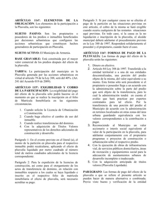 ARTÍCULO 114º: ELEMENTOS DE LA
OBLIGACIÓN: Los elementos de la participación a
la Plusvalía, son los siguientes:
SUJETO PASIVO: Son los propietarios o
poseedores de los predios o inmuebles beneficiados
por decisiones urbanísticas que configuren las
acciones urbanísticas que constituyen hechos
generadores de participación en Plusvalía.
SUJETO ACTIVO: El Municipio de Armenia.
BASE GRAVABLE: Está constituida por el mayor
valor comercial de los predios después del efecto de
la plusvalía.
TARIFA: La participación del municipio en la
Plusvalía generada por las acciones urbanísticas en
virtud al artículo 79 de la Ley 388, será del 40%. (Art.
241 del Acuerdo 019 de 2009).
ARTÍCULO 115º: EXIGIBILIDAD Y COBRO
DE LA PARTICIPACIÓN: La exigibilidad del pago
del efecto de la plusvalía sólo podrá hacerse en el
momento en que se realice la inscripción en el folio
de Matrícula Inmobiliaria en las siguientes
circunstancias.
1. Cuando solicite la Licencia de Urbanización
o Construcción.
2. Cuando haga efectivo el cambio de uso del
inmueble.
3. Cuando realice transferencias del dominio.
4. Con la adquisición de Títulos Valores
representativos de los derechos adicionales de
construcción y desarrollo.
Parágrafo 1: En el evento previsto en el literal (a), el
monto de la partición en plusvalía para el respectivo
inmueble podrá recalcularse, aplicando el efecto de
plusvalía liquidado por metro cuadrado al número
total de metros cuadrados adicionales de la licencia
correspondiente.
Parágrafo 2: Para la expedición de la licencias de
construcción, así como para el otorgamiento de los
actos de transferencia de dominio, en relación con
inmuebles respecto a los cuales se haya liquidado e
inscrito en el respectivo folio de matrícula
inmobiliaria el efecto de plusvalía, será necesario
acreditar su pago.
Parágrafo 3: Si por cualquier causa no se efectúa el
pago de la partición en las situaciones previstas en
este artículo, el cobro de la misma se hará exigible
cuando ocurra cualquiera de las restantes situaciones
aquí previstas. En todo caso, si la causa es la no
liquidación e inscripción de la plusvalía, el alcalde
municipal deberá adelantar el procedimiento previsto
en la Ley 388 de 1997. Responderá solidariamente el
poseedor y el propietario, cuando fuere el caso.
ARTÍCULO 116º: FORMAS DE PAGO DE LA
PLUSVALÍA: Las formas de pago del efecto de la
plusvalía serán las siguientes:
1. Dinero en efectivo.
2. Artículo 84 Ley 388 de 1997. Transferido a la
entidad territorial o a una de sus entidades
descentralizadas, una porción del predio
objeto de la misma, del valor equivalente a su
monto. Esta forma sólo será procedente si el
propietario o poseedor llega a un acuerdo con
la administración sobre la parte del predio
que será objeto de la transferencia, para lo
cual la administración tendrá en cuenta el
avalúo que hará practicar por expertos
contratados para tal efecto. Por la
transferencia de una porción del predio al
Municipio de acuerdo con la administración
en terrenos localizados en otras zonas del área
urbana guardando equivalencia con los
valores correspondientes a la contribución a
pagar.
3. Reconociendo al Municipio un valor
accionario o interés social equivalente al
valor de la participación en la plusvalía, para
adelantar conjuntamente con el propietario
programas o proyectos de construcción o
urbanización sobre el respectivo predio.
4. Con la ejecución de obras de infraestructura
vial, de servicios públicos domiciliarios, áreas
de recreación y equipamientos social para la
adecuación de asentamientos urbanos de
desarrollo incompleto o inadecuado.
5. Con la adquisición anticipada de títulos
valores (Plusvalía Liquidada).
PARÁGRAFO: Las formas de pago del efecto de la
plusvalía a que se refiere el presente artículo se
pueden hacer de manera alternativa o combinada;
Previo visto bueno y verificación de la entidad
 
