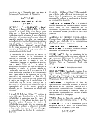 competente en el Municipio, para este caso, el
Departamento Administrativo de Planeación)
CAPITULO XIII
APROVECHAMIENTO URBANÍSTICO
ADICIONAL
ARTÍCULO 117º AUTORIZACIÓN LEGAL.
Definida por el Decreto 2181 de 2006, Articulo 2
numeral 3, y el Artículo 28 del mismo decreto, el cual
indica que: Los Planes de Ordenamiento Territorial
podrán determinar la asignación de aprovechamientos
urbanísticos adicionales, que definan para cada uso la
superficie máxima construible por encima del
aprovechamiento urbanístico básico que se establezca
para el suelo de expansión. Los índices de
edificabilidad básica y adicional y su equivalencia
con las cargas generales serán establecidos por los
municipios y distritos en el componente urbano del
plan de ordenamiento territorial.
De conformidad con el parágrafo del artículo 79:
“Contenidos mínimos de los instrumentos de
planificación intermedia”, del Acuerdo 019 de 2009
“Por medio del cual se adopta el Plan de
Ordenamiento Territorial del Municipio de Armenia,
para el período 2009– 2023”: “Los Índices de
aprovechamiento básico y adicional otorgados por el
Municipio a cambio de cesiones podrán ser
considerados como parte de la determinación de la
norma urbanística específica, y su establecimiento
tendrá como objetivo la aplicación de derechos
transferibles de construcción y desarrollo, la
determinación de compensaciones, la consideración
de retiros en relación con la edificabilidad o la
equivalencia con las cargas generales que se
determinen en el componente urbano del plan de
ordenamiento y/o en las normas urbanísticas
adoptadas en los instrumentos de planificación
intermedia”
El artículo 50 de la Ley 388 de 1997 establece el
marco básico para la utilización de los índices de
edificabilidad al determinar que los planes de
ordenamiento o los planes parciales que los
desarrollen podrán determinar los índices de
edificabilidad relacionados con los inmuebles que
formen parte de unidades de actuación o localizados
en determinadas áreas o zonas del suelo urbano, para
su convertibilidad en derechos de construcción y
desarrollo.
El artículo 11 del Decreto 151 de 1998 Por medio del
cual se dictan reglas relativas a los mecanismos que
hacen viables la compensación en tratamiento de
conservación, mediante la transferencia de derechos
de construcción y desarrollo.
ARTÍCULO 118º DEFINICIÓN: Es la superficie
máxima construible por encima del aprovechamiento
básico, según los usos establecidos por los
instrumentos de planificación, a que tienen derecho
los propietarios cuando participen en las cargas
generales.
ARTÍCULO 119º HECHOS GENERADORES:
Construcción por encima del aprovechamiento básico,
según los usos establecidos por los instrumentos de
planificación asignado a cada sector.
ARTÍCULO 120º ELEMENTOS DE LA
OBLIGACION: Los elementos del aprovechamiento
urbanístico adicional son los siguientes:
SUJETO PASIVO: Son los propietarios de los
predios beneficiados por la construcción adicional al
aprovechamiento básico según los establecidos por
los instrumentos de Planificación Intermedia (Planes
Parciales, Planes de Ordenamiento Zonal, entre
otros).
SUJETO ACTIVO: El Municipio de Armenia.
BASE GRAVABLE: Cuantificados en razón de los
metros cuadrados edificables (construibles) para los
diferentes usos determinados en los Instrumentos de
Planificación Intermedia (Planes Parciales, Planes de
Ordenamiento Zonal, entre otros).
PARÁGRAFO: La exigibilidad del pago del
aprovechamiento urbanístico adicional se realizará
por medio de una Resolución expedida por el
Departamento Administrativo de Planeación, previa
solicitud del interesado y la Tesorería a cargo del
Departamento Administrativo de Hacienda expedirá
el recibo para realizar dicho pago.
VALOR: Monto del beneficio cancelado bajo el
procedimiento establecido en el Decreto 151 de 1998.
FORMA DE PAGO: En el momento en que se
otorgue la licencia de construcción, de conformidad
con el artículo 12 del Decreto 151 de 1998.
CAPITULO XIV
 