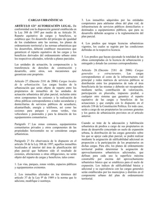 CARGAS URBANÍSTICAS
ARTÍCULO 121º AUTORIZACIÓN LEGAL. De
conformidad con la disposición general establecida en
la Ley 388 de 1997 por medio de su Artículo 38.
Reparto equitativo de cargas y beneficios, se
establece que: En desarrollo del principio de igualdad
de los ciudadanos ante las normas, los planes de
ordenamiento territorial y las normas urbanísticas que
los desarrollen, deberán establecer mecanismos que
garanticen el reparto equitativo de las cargas y los
beneficios derivados del ordenamiento urbano entre
los respectivos afectados, referido a planes parciales.
Las unidades de actuación, la compensación y la
transferencia de derechos de construcción y
desarrollo, entre otros, son mecanismos que
garantizan este propósito.
Artículo 27. (Decreto 2181 de 2006) Cargas locales
de la urbanización. Las cargas locales de la
urbanización que serán objeto de reparto entre los
propietarios de inmuebles de las unidades de
actuación urbanística del plan parcial, incluirán entre
otros componentes las cesiones y la realización de
obras públicas correspondientes a redes secundarias y
domiciliarias de servicios públicos de acueducto,
alcantarillado, energía y teléfonos, así como las
cesiones para parques y zonas verdes, vías
vehiculares y peatonales y para la dotación de los
equipamientos comunitarios.
Parágrafo 1°. Las zonas comunes, equipamientos
comunitarios privados y otros componentes de las
propiedades horizontales no se consideran cargas
urbanísticas.
Parágrafo 2°. En observancia de lo dispuesto en el
artículo 38 de la Ley 388 de 1997, aquellos inmuebles
localizados al interior del área de planificación del
plan parcial que hubieren sido el resultado de
cesiones, afectaciones u otras obligaciones, no serán
objeto del reparto de cargas y beneficios, tales como:
1. Las vías, parques, zonas verdes, espacios públicos
y equipamientos existentes.
2. Los inmuebles afectados en los términos del
artículo 37 de la Ley 9ª de 1989 o la norma que lo
adicione, modifique o sustituya.
3. Los inmuebles adquiridos por las entidades
competentes para adelantar obras del plan vial, de
infraestructura de servicios públicos domiciliarios o
destinados a equipamientos públicos, que para su
desarrollo deberán acogerse a la reglamentación del
plan parcial.
4. Los predios que tengan licencias urbanísticas
vigentes, los cuales se regirán por las condiciones
definidas en la respectiva licencia.
5. Los predios que hayan ejecutado la totalidad de las
obras contempladas en la licencia de urbanización y
entregado y dotado las cesiones correspondientes.
Artículo 28. (Decreto 2181 de 2006) Cargas
generales o estructurantes. Las cargas
correspondientes al costo de la infraestructura vial
principal y redes matrices de servicios públicos se
distribuirán entre los propietarios de toda el área
beneficiaria de las mismas y deberán ser recuperados
mediante tarifas, contribución de valorización,
participación en plusvalía, impuesto predial, o
cualquier otro sistema que garantice el reparto
equitativo de las cargas y beneficios de las
actuaciones y que cumpla con lo dispuesto en el
artículo 338 de la Constitución Política. En todo caso,
serán a cargo de sus propietarios las cesiones gratuitas
y los gastos de urbanización previstos en el artículo
anterior.
Cuando se trate de la adecuación y habilitación
urbanística de predios a cargo de sus propietarios en
áreas de desarrollo concertado en suelo de expansión
urbana, la distribución de las cargas generales sobre
los que se apoye cada plan parcial, se podrá realizar
mediante la asignación de edificabilidad adicional en
proporción a la participación de los propietarios en
dichas cargas. Para ello, los planes de ordenamiento
territorial podrán determinar la asignación de
aprovechamientos urbanísticos adicionales, que
definan para cada uso la superficie máxima
construible por encima del aprovechamiento
urbanístico básico que se establezca para el suelo de
expansión. Los índices de edificabilidad básica y
adicional y su equivalencia con las cargas generales
serán establecidos por los municipios y distritos en el
componente urbano del plan de ordenamiento
territorial.
 