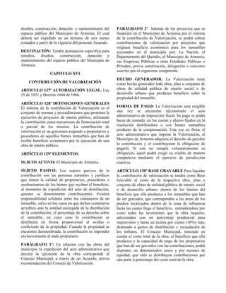 diseños, construcción, dotación y mantenimiento del
espacio público del Municipio de Armenia. El cual
deberá ser expedido en un término de seis meses
contados a partir de la vigencia del presente Acuerdo.
DESTINACIÓN: Tendrá destinación específica para
estudios, diseños, construcción, dotación y
mantenimiento del espacio público del Municipio de
Armenia.
CAPITULO XVI
CONTRIBUCIÓN DE VALORIZACIÓN
ARTICULO 127º AUTORIZACIÓN LEGAL. Ley
25 de 1921 y Decreto 1604 de 1966.
ARTÍCULO 128º DEFINICIONES GENERALES
El sistema de la contribución de Valorización es el
conjunto de normas y procedimientos que permiten la
ejecución de proyectos de interés público, utilizando
la contribución como mecanismo de financiación total
o parcial de los mismos. La contribución de
valorización es un gravamen asignado a propietarios y
poseedores de aquellos bienes inmuebles que han de
recibir beneficio económico por la ejecución de una
obra de interés público.
ARTÍCULO 129º ELEMENTOS:
SUJETO ACTIVO: El Municipio de Armenia.
SUJETO PASIVO: Los sujetos pasivos de la
contribución son las personas naturales y jurídicas
que tienen la calidad de propietarios, poseedores o
usufructuarios de los bienes que reciben el beneficio,
al momento de expedición del acto de distribución,
quienes se denominarán contribuyentes. Existirá
responsabilidad solidaria entre los comuneros de un
inmueble, salvo en los casos en que dichos comuneros
acrediten ante la entidad encargada de la distribución
de la contribución, el porcentaje de su derecho sobre
el inmueble, en cuyo caso la contribución se
distribuirá en forma proporcional al avalúo o
coeficiente de la propiedad. Cuando la propiedad se
encuentre desmembrada, la contribución se impondrá
exclusivamente al nudo propietario.
PARÁGRAFO 1º: En relación con las obras del
municipio la expedición del acto administrativo que
decreta la ejecución de la obra corresponde al
Concejo Municipal, a través de un Acuerdo, previa
recomendación del Consejo de Valorización.
PARÁGRAFO 2º: Además de los proyectos que se
financien en el Municipio de Armenia por el sistema
de la contribución de Valorización, se podrá cobrar
contribuciones de valorización por proyectos que
originen beneficio económico para los inmuebles
ejecutados en el municipio por: La Nación, el
Departamento del Quindío, el Municipio de Armenia,
sus Empresas Públicas u otras Entidades Públicas o
Privadas, previa autorización, delegación o convenio
suscrito por el organismo competente.
HECHO GENERADOR: La Valorización tiene
como hecho generador toda obra, plan o conjunto de
obras de utilidad pública de interés social o de
desarrollo urbano que produzca beneficio sobre la
propiedad del inmueble.
FORMA DE PAGO: La Valorización será exigible
una vez se encuentre ejecutoriado el acto
administrativo de imposición fiscal. Su pago se podrá
hacer de contado, en las cuotas y plazos fijados en la
resolución distribuidora o con bienes inmuebles
producto de la compensación. Una vez en firme el
acto administrativo que impone la Valorización, el
Municipio de Armenia adquiere el derecho de percibir
la contribución y el contribuyente la obligación de
pagarla. Si este no cumple voluntariamente su
obligación, aquel podrá exigir su crédito de manera
compulsiva mediante el ejercicio de jurisdicción
coactiva.
ARTÍCULO 130º BASE GRAVABLE Para liquidar
la contribución de valorización se tendrá como Base
Gravable el costo de la respectiva obra, plan o
conjunto de obras de utilidad pública de interés social
o de desarrollo urbano, dentro de los límites del
beneficio que ella produzca a los inmuebles que han
de ser gravados, que correspondan a las áreas de los
predios localizados dentro de la zona de influencia
hasta las cuales llega el beneficio; entendiéndose por
costo todas las inversiones que la obra requiera,
adicionadas con un porcentaje prudencial para
imprevistos y hasta un treinta por ciento (30%) más,
destinado a gastos de distribución y recaudación de
los tributos. El Concejo Municipal, teniendo en
cuenta el costo total de la obra, el beneficio que ella
produzca y la capacidad de pago de los propietarios
que han de ser gravados con las contribuciones, podrá
disponer, en determinados casos y por razones de
equidad, que sólo se distribuyan contribuciones por
una parte o porcentaje del costo total de la obra.
 