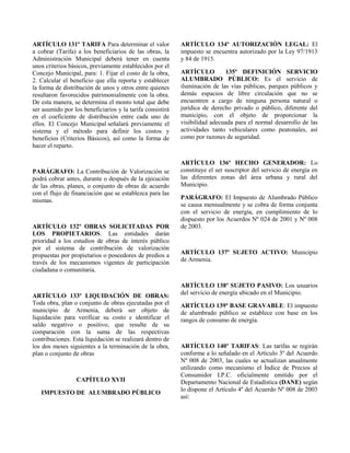 ARTÍCULO 131º TARIFA Para determinar el valor
a cobrar (Tarifa) a los beneficiarios de las obras, la
Administración Municipal deberá tener en cuenta
unos criterios básicos, previamente establecidos por el
Concejo Municipal, para: 1. Fijar el costo de la obra,
2. Calcular el beneficio que ella reporta y establecer
la forma de distribución de unos y otros entre quienes
resultaron favorecidos patrimonialmente con la obra.
De esta manera, se determina el monto total que debe
ser asumido por los beneficiarios y la tarifa consistirá
en el coeficiente de distribución entre cada uno de
ellos. El Concejo Municipal señalará previamente el
sistema y el método para definir los costos y
beneficios (Criterios Básicos), así como la forma de
hacer el reparto.
PARÁGRAFO: La Contribución de Valorización se
podrá cobrar antes, durante o después de la ejecución
de las obras, planes, o conjunto de obras de acuerdo
con el flujo de financiación que se establezca para las
mismas.
ARTÍCULO 132º OBRAS SOLICITADAS POR
LOS PROPIETARIOS. Las entidades darán
prioridad a los estudios de obras de interés público
por el sistema de contribución de valorización
propuestas por propietarios o poseedores de predios a
través de los mecanismos vigentes de participación
ciudadana o comunitaria.
ARTÍCULO 133º LIQUIDACIÓN DE OBRAS:
Toda obra, plan o conjunto de obras ejecutadas por el
municipio de Armenia, deberá ser objeto de
liquidación para verificar su costo e identificar el
saldo negativo o positivo, que resulte de su
comparación con la suma de las respectivas
contribuciones. Esta liquidación se realizará dentro de
los dos meses siguientes a la terminación de la obra,
plan o conjunto de obras
CAPÍTULO XVII
IMPUESTO DE ALUMBRADO PÚBLICO
ARTÍCULO 134º AUTORIZACIÓN LEGAL: El
impuesto se encuentra autorizado por la Ley 97/1913
y 84 de 1915.
ARTÍCULO 135º DEFINICIÓN SERVICIO
ALUMBRADO PÚBLICO: Es el servicio de
iluminación de las vías públicas, parques públicos y
demás espacios de libre circulación que no se
encuentren a cargo de ninguna persona natural o
jurídica de derecho privado o público, diferente del
municipio, con el objeto de proporcionar la
visibilidad adecuada para el normal desarrollo de las
actividades tanto vehiculares como peatonales, así
como por razones de seguridad.
ARTÍCULO 136º HECHO GENERADOR: Lo
constituye el ser suscriptor del servicio de energía en
las diferentes zonas del área urbana y rural del
Municipio.
PARÁGRAFO: El Impuesto de Alumbrado Público
se causa mensualmente y se cobra de forma conjunta
con el servicio de energía, en cumplimiento de lo
dispuesto por los Acuerdos Nº 024 de 2001 y Nº 008
de 2003.
ARTÍCULO 137º SUJETO ACTIVO: Municipio
de Armenia.
ARTÍCULO 138º SUJETO PASIVO: Los usuarios
del servicio de energía ubicado en el Municipio.
ARTÍCULO 139º BASE GRAVABLE: El impuesto
de alumbrado público se establece con base en los
rangos de consumo de energía.
ARTÍCULO 140º TARIFAS: Las tarifas se regirán
conforme a lo señalado en el Artículo 3º del Acuerdo
Nº 008 de 2003, las cuales se actualizan anualmente
utilizando como mecanismo el Índice de Precios al
Consumidor I.P.C. oficialmente emitido por el
Departamento Nacional de Estadística (DANE) según
lo dispone el Artículo 4º del Acuerdo Nº 008 de 2003
así:
 