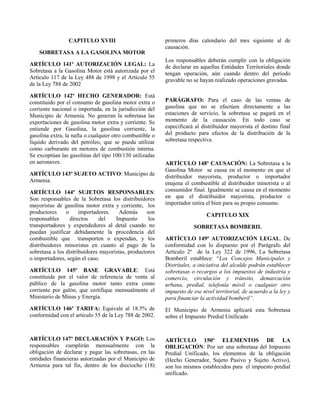 CAPITULO XVIII
SOBRETASA A LA GASOLINA MOTOR
ARTÍCULO 141º AUTORIZACIÓN LEGAL: La
Sobretasa a la Gasolina Motor está autorizada por el
Artículo 117 de la Ley 488 de 1998 y el Artículo 55
de la Ley 788 de 2002
ARTÍCULO 142º HECHO GENERADOR: Está
constituido por el consumo de gasolina motor extra o
corriente nacional o importada, en la jurisdicción del
Municipio de Armenia. No generan la sobretasa las
exportaciones de gasolina motor extra y corriente. Se
entiende por Gasolina, la gasolina corriente, la
gasolina extra, la nafta o cualquier otro combustible o
líquido derivado del petróleo, que se pueda utilizar
como carburante en motores de combustión interna.
Se exceptúan las gasolinas del tipo 100/130 utilizadas
en aeronaves.
ARTÍCULO 143º SUJETO ACTIVO: Municipio de
Armenia.
ARTÍCULO 144º SUJETOS RESPONSABLES:
Son responsables de la Sobretasa los distribuidores
mayoristas de gasolina motor extra y corriente, los
productores o importadores. Además son
responsables directos del Impuesto los
transportadores y expendedores al detal cuando no
puedan justificar debidamente la procedencia del
combustible que transporten o expendan, y los
distribuidores minoristas en cuanto al pago de la
sobretasa a los distribuidores mayoristas, productores
o importadores, según el caso.
ARTÍCULO 145º BASE GRAVABLE: Está
constituida por el valor de referencia de venta al
público de la gasolina motor tanto extra como
corriente por galón, que certifique mensualmente el
Ministerio de Minas y Energía.
ARTÍCULO 146º TARIFA: Equivale al 18.5% de
conformidad con el artículo 55 de la Ley 788 de 2002.
ARTÍCULO 147º DECLARACIÓN Y PAGO: Los
responsables cumplirán mensualmente con la
obligación de declarar y pagar las sobretasas, en las
entidades financieras autorizadas por el Municipio de
Armenia para tal fin, dentro de los dieciocho (18)
primeros días calendario del mes siguiente al de
causación.
Los responsables deberán cumplir con la obligación
de declarar en aquellas Entidades Territoriales donde
tengan operación, aún cuando dentro del período
gravable no se hayan realizado operaciones gravadas.
PARÁGRAFO: Para el caso de las ventas de
gasolina que no se efectúen directamente a las
estaciones de servicio, la sobretasa se pagará en el
momento de la causación. En todo caso se
especificará al distribuidor mayorista el destino final
del producto para efectos de la distribución de la
sobretasa respectiva.
ARTÍCULO 148º CAUSACIÓN: La Sobretasa a la
Gasolina Motor se causa en el momento en que el
distribuidor mayorista, productor o importador
enajena el combustible al distribuidor minorista o al
consumidor final. Igualmente se causa en el momento
en que el distribuidor mayorista, productor o
importador retira el bien para su propio consumo.
CAPITULO XIX
SOBRETASA BOMBERIL
ARTÍCULO 149º AUTORIZACIÓN LEGAL. De
conformidad con lo dispuesto por el Parágrafo del
Artículo 2º de la Ley 322 de 1996, La Sobretasa
Bomberil establece: “Los Concejos Municipales y
Distritales, a iniciativa del alcalde podrán establecer
sobretasas o recargos a los impuestos de industria y
comercio, circulación y tránsito, demarcación
urbana, predial, telefonía móvil o cualquier otro
impuesto de ese nivel territorial, de acuerdo a la ley y
para financiar la actividad bomberil”.
El Municipio de Armenia aplicará esta Sobretasa
sobre el Impuesto Predial Unificado
ARTÍCULO 150º ELEMENTOS DE LA
OBLIGACIÓN: Por ser una sobretasa del Impuesto
Predial Unificado, los elementos de la obligación
(Hecho Generador, Sujeto Pasivo y Sujeto Activo),
son los mismos establecidos para el impuesto predial
unificado.
 