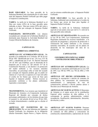 BASE GRAVABLE. La base gravable de la
Sobretasa Bomberil está constituida por el valor anual
total del Impuesto Predial Unificado que debe pagar
el respectivo contribuyente.
TARIFA. La tarifa de la Sobretasa Bomberil es el
Diez por ciento (10%) de la base gravable antes
indicada, es decir, Diez por ciento (10%) del valor a
pagar en el año por concepto de Impuesto Predial
Unificado.
PARÁGRAFO. DESTINACIÓN. Los dineros
recaudados por concepto de la Sobretasa Bomberil se
destinarán para financiar la Actividad Bomberil del
Cuerpo Oficial de Bomberos de Armenia.
CAPITULO XX
SOBRETASA AMBIENTAL
ARTÍCULO 151º AUTORIZACIÓN LEGAL. De
acuerdo a lo establecido en el Artículo 44º de la Ley
99 de 1993 Modificado por el art. 110, Ley 1151 de
2007, y Modificado por el art. 10, Decreto Nacional
141 de 2011 que Establece, que en desarrollo de lo
dispuesto por el inciso 2o. del artículo 317 de la
Constitución Nacional, y con destino a la protección
del medio ambiente y los recursos naturales
renovables, un porcentaje sobre el total del recaudo
por concepto de impuesto predial, que no podrá ser
inferior al 1.5 por mil, ni superior al 2.5 por mil sobre
el avalúo de los bienes que sirven de base para
liquidar el impuesto predial. Dichos recursos se
ejecutarán conforme a los planes ambientales
regionales y municipales.
TRANSFERENCIA. Los recursos que transferirá el
Municipio de Armenia a la Corporación Autónoma
Regional del Quindío por concepto de dichos
porcentajes ambientales y en los términos de que trata
el numeral 1o. del artículo 46 de la Ley 99 de 1993,
se harán trimestralmente a medida que se efectúe el
recaudo.
ARTÍCULO 152º ELEMENTOS DE LA
OBLIGACIÓN: Por ser una Sobretasa del Impuesto
Predial Unificado, los elementos de la obligación
(Hecho Generador, Sujeto Pasivo y Sujeto Activo),
son los mismos establecidos para el Impuesto Predial
Unificado.
BASE GRAVABLE. La base gravable de la
Sobretasa Ambiental está constituida por el avalúo de
los bienes que sirven de base para liquidar el
Impuesto Predial Unificado.
TARIFA. La tarifa de la Sobretasa Ambiental
equivale al uno punto cinco por mil (1.5 x mil) de la
base gravable antes indicada.
ARTÍCULO 153º DESTINACIÓN. De acuerdo con
la Ley 99 de 1993, Las Corporaciones Autónomas
Regionales destinarán los recursos transferidos a la
ejecución de programas y proyectos de protección o
restauración del medio ambiente y los recursos
naturales renovables, de acuerdo con los planes de
desarrollo de los municipios del área de su
jurisdicción.
CAPITULO XXI
CONTRIBUCIÓN ESPECIAL SOBRE
CONTRATOS DE OBRA PÚBLICA
ARTÍCULO 154º AUTORIZACIÓN LEGAL: La
contribución se encuentra autorizada por La Ley 428
de 1997, Ley 548 de 1999, Ley 782 de 2002 y 1106
de 2006.
ARTÍCULO 155º HECHO GENERADOR: Lo
constituye la suscripción o adición de contratos de
obra pública, las concesiones de construcción,
mantenimiento y operaciones de vías de
comunicación, terrestre o fluvial, puertos aéreos o
fluviales con el Municipio de Armenia.
ARTÍCULO 156º SUJETO ACTIVO: El Municipio
de Armenia es el sujeto activo de la contribución
Especial sobre contratos de obra pública, y le
corresponde la gestión, administración, control,
recaudación, fiscalización, determinación, discusión,
devolución y cobro.
ARTÌCULO 157º SUJETO PASIVO: Personas
naturales o jurídicas que suscriban contratos o adición
de contratos de obra pública y concesiones de
construcción, mantenimiento y operaciones de vías de
 