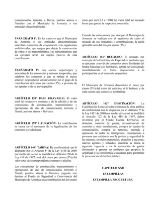 comunicación, terrestre o fluvial, puertos aéreos o
fluviales con el Municipio de Armenia, o sus
entidades descentralizadas.
PARÁGRAFO 1º. En los casos en que el Municipio
de Armenia o sus entidades descentralizadas
suscriban convenios de cooperación con organismos
multilaterales, que tengan por objeto la construcción
de obras o su mantenimiento, los subcontratistas que
los ejecuten serán los sujetos pasivos de esta
contribución.
PARÁGRAFO 2º: Los socios, copartícipes y
asociados de los consorcios y uniones temporales, que
celebren los contratos a que se refiere el inciso
anterior, responderán solidariamente por el pago de la
contribución del cinco por ciento (5%), a prorrata de
sus aportes o de su participación.
ARTÍCULO 158º BASE GRAVABLE: El valor
total del respectivo contrato o de la adición y de las
concesiones de construcción, mantenimiento y
operaciones de vías de comunicación, terrestre o
fluvial, puertos aéreos o fluviales.
ARTÍCULO 159º CAUSACIÒN: La contribución
se causa en el momento de la legalización de los
contratos y/o adiciones.
ARTÍCULO 160º TARIFA: De conformidad con lo
dispuesto por el Artículo 6º de la Ley 1106 de 2006
por medio de la cual se modificó el Artículo 120 de la
Ley 418 de 1997, será del cinco por ciento (5%) del
valor total del correspondiente contrato o adición.
Las concesiones de construcción, mantenimiento y
operaciones de vías de comunicación, terrestre o
fluvial, puertos aéreos o fluviales, pagarán con
destino al Fondo de Seguridad y Convivencia del
Municipio de Armenia una contribución del dos punto
cinco por mil (2.5 x 1000) del valor total del recaudo
bruto que genere la respectiva concesión.
Cuando las concesiones que otorgue el Municipio de
Armenia se realicen con el propósito de ceder el
recaudo de sus impuestos o contribuciones, la tarifa
aplicable será del tres por ciento (3%).
ARTÍCULO 161º RECAUDO: El recaudo por
concepto de la Contribución Especial en contratos que
se ejecuten a través de convenios entre Entidades del
Orden Nacional y/o Territorial, deberá ser consignado
inmediatamente en forma proporcional a la
participación en el convenio respectivo.
El Municipio de Armenia descontará el cinco por
ciento (5%) del valor del anticipo, si lo hubiere, y de
cada cuenta que cancele al contratista.
ARTÍCULO 162º DESTINACIÓN: La
Contribución Especial sobre contratos de obra pública
de conformidad con lo dispuesto por el Artículo 7º de
la Ley 1421 de 2010 por medio de la cual se modificó
el Artículo 122 de la Ley 418 de 1997, deben
invertirse por el Fondo Cuenta Territorial, en
dotación, material de guerra, reconstrucción de
cuarteles y otras instalaciones, compra de equipo de
comunicación, compra de terrenos, montaje y
operación de redes de inteligencia, recompensas a
personas que colaboren con la justicia y seguridad de
las mismas; servicios personales, dotación y raciones,
nuevos agentes y soldados, mientras se inicia la
siguiente vigencia o en la realización de gastos
destinados a generar un ambiente que propicie la
seguridad y la convivencia ciudadana para garantizar
la preservación del orden público.
CAPITULO XXII
ESTAMPILLAS
ESTAMPILLA PROCULTURA.
 