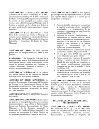 ARTÍCULO 163º AUTORIZACIÓN LEGAL:
Autorizada por el Artículo 38 de la Ley 397 de 1997,
en concordancia con la Ley 666 de 2001, normas que
facultan a los Concejos Municipales para que ordenen
la emisión de una estampilla pro cultura, cuyos
recursos serán administrados por el Municipio para el
fomento y estímulo de la cultura, con destino a
proyectos acorde con los planes nacionales y locales
de cultura.
ARTÍCULO 164º BASE GRAVABLE: El valor
bruto de los contratos que celebre el Municipio de
Armenia en su Administración Central, Los Institutos
Descentralizados del Orden Municipal y las Empresas
Industriales y Comerciales del Estado del Orden
Municipal.
ARTÍCULO 165º TARIFA: La tarifa aplicable
general será del uno por ciento (1%) sobre la base
gravable.
PARÁGRAFO 1º. La liquidación y recaudo de la
estampilla estará a cargo de la Tesorería General del
Municipio de Armenia, quien lo consignara en una
cuenta de Recursos Ordinarios del Municipio de
Armenia denominada “Fomento y Estímulo a la
Cultura – Estampilla Pro-cultura“.
ARTÍCULO 166º SUJETO PASIVO. Se entiende
por sujetos pasivos de la contribución quienes
realizan el hecho generador del gravamen.
ARTÍCULO 167º HECHO GENERADOR: Lo
constituye la suscripción de contratos del Municipio
de Armenia en su Administración Central, de Los
Institutos Descentralizados del Orden Municipal y de
las Empresas Industriales y Comerciales del Estado
del Orden Municipal.
ARTÍCULO 168º SUJETO ACTIVO El Municipio
de Armenia.
ARTÍCULO 169º EXENCIONES: Estarán exentos
del pago de la Estampilla Pro-cultura, los contratos
interadministrativos que celebre la Administración
Central con Institutos Descentralizados del Orden
Municipal y de las Empresas Industriales y
Comerciales del Estado del Orden Municipal, y los
contratos por operaciones de Crédito Público, las
operaciones de manejo y conexas con las anteriores.
ARTÍCULO 170º DESTINACIÓN. Los ingresos
por concepto de la Estampilla Procultura de que trata
este capítulo deberán ingresar a la cuenta que se
designe para su manejo así:
1. Acciones dirigidas a estimular y promocionar
la creación, la actividad artística y cultural, la
investigación y el fortalecimiento de las
expresiones culturales de que trata el artículo
18 de la Ley 397 de 1997.
2. Estimular la creación, funcionamiento y
mejoramiento de espacios públicos, aptos
para la realización de actividades culturales,
participar en la dotación de los diferentes
centros y casas culturales, y en general
propiciar la infraestructura que las
expresiones culturales requieren.
3. Fomentar la formación y capacitación técnica
y cultural del creador y del gestor cultural.
4. Un diez por ciento (10%) para seguridad
social del creador y del gestor cultural.
5. Apoyar los diferentes programas de expresión
cultural y artística, así como fomentar y
difundir las artes en todas sus expresiones y
las demás manifestaciones simbólicas
expresivas de que trata el artículo 17 de la
Ley 397 de 1997.
6. Un Veinte por ciento (20%) con destino al
Fondo Territorial de Pensiones del Municipio
de Armenia (Artículo 47 de la Ley 863 de
2003) Sentencia C-910 de 2004.
ARTÍCULO 171º EXPENDIO. El expendio de las
estampillas Procultura se hará en la Tesorería
General, quien es la única dependencia competente
para su manejo y control. La Administración
Municipal podrá establecer y reglamentar
mecanismos de recaudo de este gravamen, a través de
especies venales, descuentos o recibos de caja en los
documentos correspondientes.
ESTAMPILLA PARA EL BIENESTAR DEL
ADULTO MAYOR
ARTÍCULO 172º AUTORIZACIÓN LEGAL:
Esta autorizada por la Ley 1276 de 2009, como
recurso de obligatorio recaudo para contribuir a la
construcción, instalación, adecuación, dotación,
funcionamiento y desarrollo de programas de
 