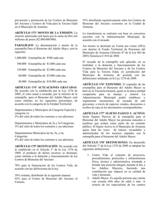 prevención y promoción de los Centros de Bienestar
del Anciano y Centros de Vida para la Tercera Edad
en el Municipio de Armenia.
ARTÍCULO 173º MONTO DE LA EMISIÓN. La
emisión autorizada será hasta por la suma de Dos mil
millones de pesos ($2.000.000.000).
PARÁGRAFO. La denominación y monto de la
estampilla Para el Bienestar del Adulto Mayo, será la
siguiente:
1.000.000 Estampillas de $500 cada una
500.000 Estampillas de $1.000 cada una
150.000 Estampillas de $2.000 cada una
60.000 Estampillas de $5.000 cada una
40.000 Estampillas de $10.000 cada una
ARTÍCULO 174º ACTUACIONES GRAVADAS.
De acuerdo con lo establecido por la Ley 1276 de
2009, el valor anual a recaudar, por la emisión de la
estampilla para el Bienestar del Adulto Mayor, será
como mínimo, en los siguientes porcentajes, de
acuerdo con la categoría de la Entidad Territorial:
Departamentos y Municipios de Categoría Especial y
categoría 1a:
2% del valor de todos los contratos y sus adiciones.
Departamentos y Municipios de 2a y 3a Categorías:
3% del valor de todos los contratos y sus adiciones.
Departamentos Municipios de 4a, 5a, y 6a,
Categorías:
4% del valor de todos los contratos y sus adiciones.
ARTÍCULO 175º DESTINACIÓN. De acuerdo con
lo establecido en el Artículo 3° de la Ley 1276 de
2009, el producto de dichos recursos se destinará,
como mínimo a la dotación y funcionamiento de los
Centros de Bienestar del Anciano:
70% para la financiación de los Centros Vida, de
acuerdo con las definiciones de la ley;
30% restante, distribuido de la siguiente manera:
45% para el Centro de Bienestar del Anciano el
Carmen;
55% distribuido equitativamente entre los Centros de
Bienestar del Anciano existentes en la Ciudad de
Armenia.
La transferencia se realizará con base en convenios
suscritos con la Administración Municipal, de
acuerdo con el recaudo.
Así mismo se destinará un Veinte por ciento (20%)
con destino al Fondo Territorial de Pensiones del
Municipio de Armenia (Artículo 47 de la Ley 863 de
2003) Sentencia C-910 de 2004
El recaudo de la estampilla será aplicado, en su
totalidad, a la dotación y funcionamiento de los
Centros de Bienestar del Anciano y de los Centros
Vida para la Tercera Edad, en jurisdicción del
Municipio de Armenia, de acuerdo con las
definiciones señaladas en la Ley 1276 de 2009.
ARTÍCULO 176º EXPENDIO. El expendio de las
estampillas para el Bienestar del Adulto Mayor se
hará en la Tesorería General, quien es la única entidad
competente para su manejo y control. La
Administración Municipal podrá establecer y
reglamentar mecanismos de recaudo de este
gravamen, a través de especies venales, descuentos o
recibos de caja en los documentos correspondientes.
ARTÍCULO 177º SUJETO PASIVO Y ACTIVO.
Serán Sujetos Pasivos de la estampilla para el
Bienestar del Adulto Mayor las personas naturales o
jurídicas que actúen como parte de un contrato
público. El Sujeto Activo es el Municipio de Armenia
quien hará las veces de emisor, recaudador y
administrador de los recursos captados con la
estampilla para el bienestar del Adulto Mayor.
ARTÍCULO 178º DEFINICIONES: En desarrollo
del Artículo 7° de la Ley 1276 de 2009 se adoptan las
siguientes definiciones:
1. Centro Vida al conjunto de proyectos,
procedimientos, protocolos e infraestructura
física, técnica y administrativa orientada a
brindar una atención integral, durante el día, a
los Adultos Mayores, haciendo una
contribución que impacte en su calidad de
vida y bienestar;
2. Adulto Mayor. Es aquella persona que cuenta
con sesenta (60) años de edad o más. A
criterio de los especialistas de los centros
 