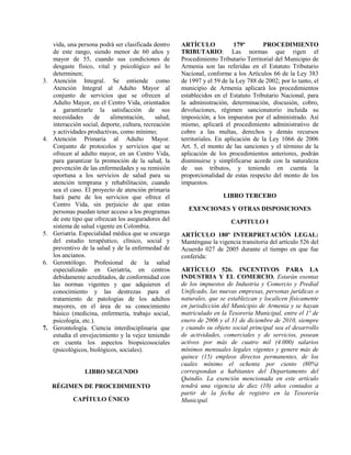 vida, una persona podrá ser clasificada dentro
de este rango, siendo menor de 60 años y
mayor de 55, cuando sus condiciones de
desgaste físico, vital y psicológico así lo
determinen;
3. Atención Integral. Se entiende como
Atención Integral al Adulto Mayor al
conjunto de servicios que se ofrecen al
Adulto Mayor, en el Centro Vida, orientados
a garantizarle la satisfacción de sus
necesidades de alimentación, salud,
interacción social, deporte, cultura, recreación
y actividades productivas, como mínimo;
4. Atención Primaria al Adulto Mayor.
Conjunto de protocolos y servicios que se
ofrecen al adulto mayor, en un Centro Vida,
para garantizar la promoción de la salud, la
prevención de las enfermedades y su remisión
oportuna a los servicios de salud para su
atención temprana y rehabilitación, cuando
sea el caso. El proyecto de atención primaria
hará parte de los servicios que ofrece el
Centro Vida, sin perjuicio de que estas
personas puedan tener acceso a los programas
de este tipo que ofrezcan los aseguradores del
sistema de salud vigente en Colombia.
5. Geriatría. Especialidad médica que se encarga
del estudio terapéutico, clínico, social y
preventivo de la salud y de la enfermedad de
los ancianos.
6. Gerontólogo. Profesional de la salud
especializado en Geriatría, en centros
debidamente acreditados, de conformidad con
las normas vigentes y que adquieren el
conocimiento y las destrezas para el
tratamiento de patologías de los adultos
mayores, en el área de su conocimiento
básico (medicina, enfermería, trabajo social,
psicología, etc.).
7. Gerontología. Ciencia interdisciplinaria que
estudia el envejecimiento y la vejez teniendo
en cuenta los aspectos biopsicosociales
(psicológicos, biológicos, sociales).
LIBRO SEGUNDO
RÉGIMEN DE PROCEDIMIENTO
CAPÍTULO ÚNICO
ARTÍCULO 179º PROCEDIMIENTO
TRIBUTARIO: Las normas que rigen el
Procedimiento Tributario Territorial del Municipio de
Armenia son las referidas en el Estatuto Tributario
Nacional, conforme a los Artículos 66 de la Ley 383
de 1997 y el 59 de la Ley 788 de 2002; por lo tanto, el
municipio de Armenia aplicará los procedimientos
establecidos en el Estatuto Tributario Nacional, para
la administración, determinación, discusión, cobro,
devoluciones, régimen sancionatorio incluida su
imposición, a los impuestos por el administrado. Así
mismo, aplicará el procedimiento administrativo de
cobro a las multas, derechos y demás recursos
territoriales. En aplicación de la Ley 1066 de 2006
Art. 5, el monto de las sanciones y el término de la
aplicación de los procedimientos anteriores, podrán
disminuirse y simplificarse acorde con la naturaleza
de sus tributos, y teniendo en cuenta la
proporcionalidad de estas respecto del monto de los
impuestos.
LIBRO TERCERO
EXENCIONES Y OTRAS DISPOSICIONES
CAPITULO I
ARTÍCULO 180º INTERPRETACIÓN LEGAL:
Manténgase la vigencia transitoria del artículo 526 del
Acuerdo 027 de 2005 durante el tiempo en que fue
conferida:
ARTÍCULO 526. INCENTIVOS PARA LA
INDUSTRIA Y EL COMERCIO. Estarán exentas
de los impuestos de Industria y Comercio y Predial
Unificado, las nuevas empresas, personas jurídicas o
naturales, que se establezcan y localicen físicamente
en jurisdicción del Municipio de Armenia y se hayan
matriculado en la Tesorería Municipal, entre el 1º de
enero de 2006 y el 31 de diciembre de 2010, siempre
y cuando su objeto social principal sea el desarrollo
de actividades, comerciales y de servicios, posean
activos por más de cuatro mil (4.000) salarios
mínimos mensuales legales vigentes y genere más de
quince (15) empleos directos permanentes, de los
cuales mínimo el ochenta por ciento (80%)
correspondan a habitantes del Departamento del
Quindío. La exención mencionada en este artículo
tendrá una vigencia de diez (10) años contados a
partir de la fecha de registro en la Tesorería
Municipal.
 