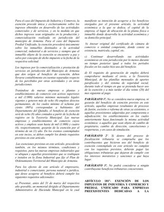 Para el caso del Impuesto de Industria y Comercio, la
exención procede única y exclusivamente sobre los
ingresos obtenidos en desarrollo de las actividades
comerciales y de servicios, y en la medida en que
dichos ingresos sean originados en la producción y
comercialización realizada en jurisdicción del
municipio de Armenia. Para el caso del Impuesto
Predial Unificado, la exención procederá únicamente
sobre los inmuebles destinados a la actividad
comercial, industrial o de servicios y siempre que el
inmueble objeto de la exención se encuentre a paz y
salvo por concepto de dicho impuesto a la fecha de la
respectiva solicitud.
Los ingresos por la comercialización y prestación de
servicios en jurisdicción del Municipio de Armenia
que den origen al beneficio de exención, deben
llevarse contablemente en cuentas separadas respecto
de los percibidos por otras actividades y en otras
jurisdicciones.
Tratándose de nuevas empresas o plantas y
establecimientos de comercio con activos superiores
a mil (1.000) salarios mínimos mensuales legales
vigentes y generen más de ocho (8) empleos directos
permanentes, de los cuales mínimo el ochenta por
ciento (80%) correspondan a habitantes del
Departamento del Quindío, el beneficio de exención
será de ocho (8) años contados a partir de la fecha de
registro en la Tesorería Municipal. Las nuevas
empresas y establecimientos de comercio cuyos
activos y empleos sean hasta de mil (1.000) y cuatro
(4), respectivamente, gozarán de la exención por el
término de un (1) año. En los eventos contemplados
en este inciso, se deben cumplir los demás requisitos
previstos en este artículo.
Las exenciones previstas en este artículo, procederán
también, en los mismos términos, condiciones y
requisitos, para las nuevas empresas industriales que
se ubiquen y aquellas preexistentes que se reubiquen
e instalen en la Zona Industrial que fije el Plan de
Ordenamiento Territorial del Municipio de Armenia.
Para los efectos de este artículo el empresario,
industrial o comerciante, persona natural o jurídica,
que desee acogerse al beneficio deberá cumplir los
siguientes requisitos adicionales:
a) Presentar, antes del 31 de marzo del respectivo
año gravable, un memorial dirigido al Departamento
Administrativo de Hacienda Municipal en la cual
manifieste su intención de acogerse a los beneficios
otorgados por el presente artículo, la actividad
económica a la que se dedica, el capital de la
empresa, el lugar de ubicación de la planta física o
inmueble donde desarrolla la actividad económica y
su domicilio principal.
b) Anexar original del certificado de cámara de
comercio o entidad competente, donde conste su
existencia, matrícula, capital, etc.
c) Continuar desarrollando sus actividades
económicas en esta jurisdicción por lo menos durante
un tiempo posterior igual a todos los períodos
fiscales en los cuales hizo uso del beneficio.
d) El requisito de generación de empleo deberá
comprobarse mediante el envío, a la Tesorería
Municipal, de las planillas mensuales de aportes
parafiscales y del sistema de seguridad social,
durante todo el tiempo en que se pretenda hacer uso
de la exención y a más tardar el día veinte (20) del
mes siguiente al pago.
PARÁGRAFO 1º. No se considera nueva empresa, ni
gozarán del beneficio de exención previsto en este
artículo, aquellas empresas resultantes de procesos
de fusión, escisión o reforma de otras ya existentes, o
aquellas preexistentes adquiridas por compraventa o
adjudicación; los establecimientos en los cuales
anteriormente haya funcionado la misma actividad
económica; o aquellos que sean objeto de cambio de
propietario, cambio de dirección, cancelaciones y
reaperturas, y en casos de simulación.
PARÁGRAFO 2º. Si dentro del proceso de
fiscalización tributaria se comprueba que los
contribuyentes que hicieron uso del beneficio de
exención contemplado en este artículo no cumplen
con los requisitos previstos, deberán pagar las
obligaciones tributarias que dejaron de cumplir con
los intereses moratorios y sanciones a que haya
lugar.
PARÁGRAFO 3º. No podrá concederse a ningún
contribuyente beneficios tributarios concurrentes.
ARTÍCULO 181º- EXENCIÓN DE LOS
IMPUESTOS DE INDUSTRIA Y COMERCIO Y
PREDIAL UNIFICADO PARA EMPRESAS
PREEXISTENTES DEDICADAS A LA
 