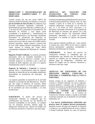PRODUCCIÓN Y TRANSFORMACIÓN DE
PRODUCTOS AGROPECUARIOS Y SUS
DERIVADOS.
Estarán exentas del cien por ciento (100%) del
Impuesto Predial Unificado y de Industria y Comercio
por un término de cinco (5) años, las empresas cuya
actividad económica legalmente constituida y
desarrollada por personas naturales o jurídicas que, al
1º de enero de 2012, preexistan en la jurisdicción del
Municipio de Armenia y cuyo objeto social
corresponda a la producción y transformación de
productos agropecuarios y sus derivados, localizadas
físicamente en jurisdicción del Municipio de
Armenia y matriculadas en la Tesorería General que
posean activos por más de cuatro mil (4.000) salarios
mínimos mensuales legales vigentes y generen más
de cien (100) empleos directos permanentes, de los
cuales mínimo el ochenta por ciento (80%)
correspondan a habitantes del Municipio de Armenia,
así:
Impuesto Predial Unificado, la exención procederá
únicamente sobre los inmuebles destinados a la
actividad objeto de la exención y siempre que el
inmueble respectivo se encuentre a paz y salvo por
concepto de dicho impuesto, con corte a la vigencia
inmediatamente anterior a la solicitud.
Impuesto de Industria y Comercio la exención
procede única y exclusivamente sobre los ingresos
obtenidos en desarrollo de las actividades industriales
desarrolladas en jurisdicción del municipio de
Armenia.
Los ingresos generados en desarrollo de la actividad
industrial, en jurisdicción del Municipio de Armenia
que den origen al beneficio de exención, deben
llevarse contablemente en cuentas separadas respecto
de los percibidos por otras actividades y en otras
jurisdicciones.
PARÁGRAFO. Si dentro del proceso de
fiscalización tributaria se comprueba que los
contribuyentes que hicieron uso del beneficio de
exención contemplado en este artículo no cumplen
con los requisitos previstos, deberán pagar las
obligaciones tributarias que dejaron de cumplir con
los intereses moratorios y sanciones a que haya lugar.
ARTÍCULO 182º: EXENCIÓN POR
GENERACIÓN DE EMPLEO PARA
EMPRESAS PRE-EXISTENTES
EstaránexentasdelimpuestodeIndustriayComercio,enu
nveinticincoporciento(25%)y durante cinco (5) años
contados a partir de la fecha de la solicitud, las
empresas industriales, comerciales y/o de servicios
que, al 1º de Enero de 2012, preexistan y se
encuentren localizadas físicamente en la jurisdicción
del Municipio de Armenia, que generen 30 o más
nuevos empleos directos con vinculación laboral
permanente, adicionales a la planta de personal
preexistente a la entrada en vigencia del presente
Acuerdo.
Estas empresas deberán acreditar que como mínimo
el ochenta por ciento (80%) de los nuevos empleos
directos permanentes generados, corresponden a
habitantes del Municipio de Armenia.
PARÁGRAFO. Si dentro del proceso de
fiscalización tributaria se comprueba que los
contribuyentes que hicieron uso del beneficio de
exención no cumplen con los requisitos previstos,
deberán pagar las obligaciones tributarias que
dejaron de cumplir con los intereses moratorios y
sanciones a que haya lugar.
ARTÍCULO 183º EXENCIONES DE LOS
IMPUESTOS PREDIAL UNIFICADO E
INDUSTRIA Y COMERCIO, PARA LA NUEVA
INDUSTRIA.
Estarán exentas de los impuestos de Industria y
Comercio y Predial Unificado, las nuevas empresas,
personas jurídicas o naturales, que se establezcan y
localicen físicamente en jurisdicción del Municipio de
Armenia y se matriculen en la Tesorería General o a
través del CENTRO DE ATENCIÓN
EMPRESARIAL – CAE – de la Cámara de
Comercio de Armenia, siempre y cuando su actividad
económica principal sea el desarrollo de actividades
industriales, así:
1. Los nuevos establecimientos industriales que
generen hasta 20 empleos directos permanentes,
quedarán exentos del pago del impuesto de Industria
y Comercio y su complementario de avisos y tableros
y Predial Unificado durante los cinco (5) primeros
 