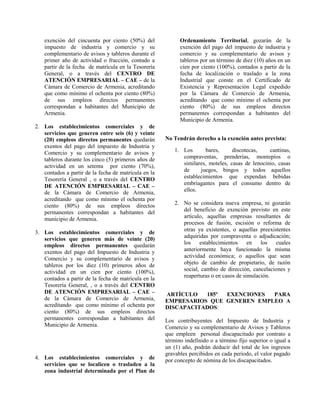 exención del cincuenta por ciento (50%) del
impuesto de industria y comercio y su
complementario de avisos y tableros durante el
primer año de actividad o fracción, contado a
partir de la fecha de matrícula en la Tesorería
General, o a través del CENTRO DE
ATENCIÓN EMPRESARIAL – CAE – de la
Cámara de Comercio de Armenia, acreditando
que como mínimo el ochenta por ciento (80%)
de sus empleos directos permanentes
correspondan a habitantes del Municipio de
Armenia.
2. Los establecimientos comerciales y de
servicios que generen entre seis (6) y veinte
(20) empleos directos permanentes quedarán
exentos del pago del impuesto de Industria y
Comercio y su complementario de avisos y
tableros durante los cinco (5) primeros años de
actividad en un setenta por ciento (70%),
contados a partir de la fecha de matrícula en la
Tesorería General , o a través del CENTRO
DE ATENCIÓN EMPRESARIAL – CAE –
de la Cámara de Comercio de Armenia,
acreditando que como mínimo el ochenta por
ciento (80%) de sus empleos directos
permanentes correspondan a habitantes del
municipio de Armenia.
3. Los establecimientos comerciales y de
servicios que generen más de veinte (20)
empleos directos permanentes quedarán
exentos del pago del Impuesto de Industria y
Comercio y su complementario de avisos y
tableros por los diez (10) primeros años de
actividad en un cien por ciento (100%),
contados a partir de la fecha de matrícula en la
Tesorería General, , o a través del CENTRO
DE ATENCIÓN EMPRESARIAL – CAE –
de la Cámara de Comercio de Armenia,
acreditando que como mínimo el ochenta por
ciento (80%) de sus empleos directos
permanentes correspondan a habitantes del
Municipio de Armenia.
4. Los establecimientos comerciales y de
servicios que se localicen o trasladen a la
zona industrial determinada por el Plan de
Ordenamiento Territorial, gozarán de la
exención del pago del impuesto de industria y
comercio y su complementario de avisos y
tableros por un término de diez (10) años en un
cien por ciento (100%), contados a partir de la
fecha de localización o traslado a la zona
Industrial que conste en el Certificado de
Existencia y Representación Legal expedido
por la Cámara de Comercio de Armenia,
acreditando que como mínimo el ochenta por
ciento (80%) de sus empleos directos
permanentes correspondan a habitantes del
Municipio de Armenia.
No Tendrán derecho a la exención antes prevista:
1. Los bares, discotecas, cantinas,
compraventas, prenderías, montepíos o
similares, moteles, casas de lenocinio, casas
de juegos, bingos y todos aquellos
establecimientos que expendan bebidas
embriagantes para el consumo dentro de
ellos.
2. No se considera nueva empresa, ni gozarán
del beneficio de exención previsto en este
artículo, aquellas empresas resultantes de
procesos de fusión, escisión o reforma de
otras ya existentes, o aquellas preexistentes
adquiridas por compraventa o adjudicación;
los establecimientos en los cuales
anteriormente haya funcionado la misma
actividad económica; o aquellos que sean
objeto de cambio de propietario, de razón
social, cambio de dirección, cancelaciones y
reaperturas o en casos de simulación.
ARTÍCULO 185º EXENCIONES PARA
EMPRESARIOS QUE GENEREN EMPLEO A
DISCAPACITADOS:
Los contribuyentes del Impuesto de Industria y
Comercio y su complementario de Avisos y Tableros
que empleen personal discapacitado por contrato a
término indefinido o a término fijo superior o igual a
un (1) año, podrán deducir del total de los ingresos
gravables percibidos en cada periodo, el valor pagado
por concepto de nómina de los discapacitados.
 