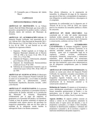 23. Estampilla para el Bienestar del Adulto
Mayor
CAPÍTULO I
IMPUESTO PREDIAL UNIFICADO
ARTÍCULO 14º: DEFINICIÓN: Es un Tributo
Anual y Real del Orden Municipal, que recae sobre la
posesión o propiedad de los predios rurales o urbanos
ubicados dentro del territorio del Municipio de
Armenia.
ARTÍCULO 15º: AUTORIZACIÓN LEGAL: El
Impuesto Predial Unificado, está autorizado por la
Ley 1450 de 2011, Plan Nacional de Desarrollo 2011-
2014, Decreto Ley 1333 de 1986, la Ley 14 de 1983 y
la Ley 44 de 1990 la cual fusionó en un solo
impuesto los siguientes tributos:
1. Impuesto Predial regulado en el Código de
Régimen Municipal adoptado por el Decreto
1333 de 1986 y las Leyes 14 de 1983, 55 de
1985, 111 y 75 de 1986.
2. Impuesto de Parques y Arborización, adoptado
por el Decreto 1333 de 1986.
3. Impuesto de Estratificación Socioeconómica
creado por la Ley 9ª de 1989.
4. Sobretasa de Levantamiento Catastral a que se
refieren las Leyes 128 de 1941, 50 de 1984 y 9ª
de 1989.
ARTÍCULO 16º: SUJETO ACTIVO: El Municipio
de Armenia, sobre el Impuesto Predial Unificado que
se cause en su jurisdicción, y en él radica la potestad
tributaria para su administración, control,
fiscalización, liquidación, discusión, recaudo, cobro
y devolución.
ARTÍCULO 17º: SUJETO PASIVO: Es la persona
natural o jurídica, propietaria y/o poseedora inscrita o
usufructuaria de predios ubicados en la jurisdicción
del Municipio de Armenia. Responderán
solidariamente por el pago del impuesto, el
propietario y/o el poseedor del predio y los herederos.
Cuando se trate de predios sometidos al régimen de
comunidad serán sujetos pasivos del gravamen los
respectivos propietarios, cada uno de ellos sobre la
totalidad de la obligación siendo factible la
subrogación frente a los demás comuneros.
Para efectos tributarios, en la enajenación de
inmuebles, la obligación de pago de los impuestos
que graven el bien raíz, corresponderá al enajenante y
esta obligación no podrá transferirse o descargarse en
el comprador.
Igualmente de conformidad con lo dispuesto por el
Artículo 54 de la Ley 1430 de 2010, son sujetos
pasivos los tenedores de inmuebles públicos a títulos
de concesión.
ARTÍCULO 18º: BASE GRAVABLE: Está
constituida por el valor del predio determinado
mediante avalúo catastral, como resultado de los
procesos de formación, actualización de la formación
y conservación, conforme a la Ley 14 de 1.983.
ARTÍCULO 19º: AUTORIDADES
CATASTRALES. El Instituto Geográfico Agustín
Codazzi, en cabeza de su Director Territorial, es la
máxima autoridad catastral del Municipio de
Armenia, quien será el responsable legal de la
vigilancia, control, revisión, actualización,
inscripción, formación, conservación y mutaciones
catastrales, quien desarrollará sus actuaciones
administrativas en cumplimiento de la normatividad
que rige ésta institución, cuyos actos administrativos
son de obligatorio cumplimiento, para la Entidad
Territorial.
ARTÍCULO 20º CONCEPTOS GENERALES: Se
tendrán en cuenta para efecto del Impuesto Predial
Unificado, los siguientes conceptos concordantes con
la Resolución No 070 de 2011 del Instituto
Geográfico Agustín Codazzi, con la cual se
reglamenta técnicamente la formación catastral, la
actualización de la formación catastral y la
conservación catastral así:
Definición de Catastro. El catastro es el inventario o
censo, debidamente actualizado y clasificado, de los
bienes inmuebles pertenecientes al Estado y a los
particulares, con el objeto de lograr su correcta
identificación física, jurídica, fiscal y económica.
Aspecto Jurídico. El aspecto jurídico consiste en
indicar y anotar en los documentos catastrales la
relación entre el sujeto activo del derecho, o sea el
propietario o poseedor, y el objeto o bien inmueble,
mediante la identificación ciudadana o tributaria del
propietario o poseedor y de la escritura y registro o
matrícula inmobiliaria del predio respectivo.
 