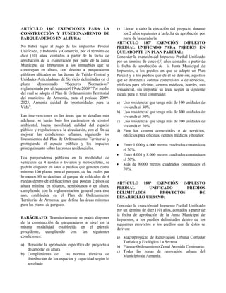 ARTÍCULO 186º EXENCIONES PARA LA
CONSTRUCCIÓN Y FUNCIONAMIENTO DE
PARQUEADEROS EN ALTURA:
No habrá lugar al pago de los impuestos Predial
Unificado, e Industria y Comercio, por el término de
diez (10) años, contados a partir de la fecha de
aprobación de la exoneración por parte de la Junta
Municipal de Impuestos a los inmuebles que se
construyan en altura, con destino a parqueaderos
públicos ubicados en las Zonas de Tejido Central y
Unidades Articuladoras de Servicio delimitadas en el
plano denominado “Sectores Normativos”
reglamentado por el Acuerdo 019 de 2009 “Por medio
del cual se adopta el Plan de Ordenamiento Territorial
del municipio de Armenia, para el periodo 2009-
2023, Armenia cuidad de oportunidades para la
Vida”.
Las intervenciones en las áreas que se detallan más
adelante, se harán bajo los parámetros de control
ambiental, buena movilidad, calidad del espacio
público y regulaciones a la circulación, con el fin de
mejorar las condiciones urbanas, siguiendo los
lineamientos del Plan de Ordenamiento Territorial y
protegiendo el espacio público y los impactos
principalmente sobre las zonas residenciales.
Los parqueaderos públicos en la modalidad de
vehículos de 4 ruedas o livianos y motocicletas, se
podrán disponer en lotes o predios que generen como
mínimo 100 plazas para el parqueo, de las cuales por
lo menos 80 se destinen al parque de vehículos de 4
ruedas dentro de edificaciones que posean 2 pisos de
altura mínima en sótanos, semisótanos o en altura,
cumpliendo con la reglamentación general para este
uso, establecida en el Plan de Ordenamiento
Territorial de Armenia, que define las áreas mínimas
para las plazas de parqueo.
PARÁGRAFO: Transitoriamente se podrá disponer
de la construcción de parqueaderos a nivel en la
misma modalidad establecida en el párrafo
precedente, cumpliendo con las siguientes
condiciones:
a) Acreditar la aprobación específica del proyecto a
desarrollar en altura
b) Cumplimiento de las normas técnicas de
distribución de los espacios y capacidad según lo
aprobado
c) Llevar a cabo la ejecución del proyecto durante
los 2 años siguientes a la fecha de aprobación por
parte de la curaduría.
ARTÍCULO 187º EXENCIÓN IMPUESTO
PREDIAL UNIFICADO PARA PREDIOS EN
QUE ADOPTE UN PLAN PARCIAL:
Conceder la exención del Impuesto Predial Unificado
por un término de cinco (5) años contados a partir de
la fecha de aprobación de la Junta Municipal de
Impuestos, a los predios en que se adopte un Plan
Parcial y a los predios que de él se deriven; aquellos
que se destinen a centros comerciales o de servicios,
edificios para oficinas, centros médicos, hoteles, uso
residencial, sin importar su área, según la siguiente
escala para el total construido:
a) Uso residencial que tenga más de 100 unidades de
vivienda el 30%
b) Uso residencial que tenga más de 300 unidades de
vivienda el 50%
c) Uso residencial que tenga más de 700 unidades de
vivienda el 70%
d) Para los centros comerciales o de servicios,
edificios para oficinas, centros médicos y hoteles:
 Entre 1.000 y 4.000 metros cuadrados construidos
el 30%.
 Entre 4.001 y 8.000 metros cuadrados construidos
el 50%.
 Más de 8.000 metros cuadrados construidos el
70%.
ARTÍCULO 188º EXENCIÓN IMPUESTO
PREDIAL UNIFICADO PREDIOS
DELIMITADOS PROYECTOS DE
DESARROLLO URBANO:
Conceder la exención del Impuesto Predial Unificado
por un término de diez (10) años, contados a partir de
la fecha de aprobación de la Junta Municipal de
Impuestos, a los predios delimitados dentro de los
siguientes proyectos y los predios que de éstos se
deriven:
a) Macroproyecto de Renovación Urbana Corredor
Turístico y Ecológico La Secreta.
b) Plan de Ordenamiento Zonal Avenida Centenario.
c) Todas las zonas de renovación urbana del
Municipio de Armenia.
 