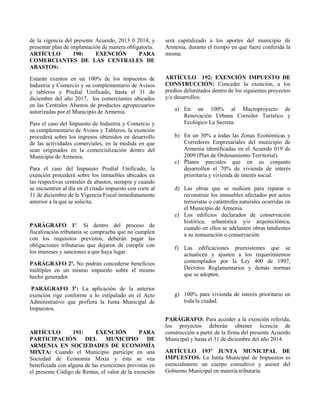 de la vigencia del presente Acuerdo, 2013 0 2014, y
presentar plan de implantación de manera obligatoria.
ARTÍCULO 190: EXENCIÓN PARA
COMERCIANTES DE LAS CENTRALES DE
ABASTOS:
Estarán exentos en un 100% de los impuestos de
Industria y Comercio y su complementario de Avisos
y tableros y Predial Unificado, hasta el 31 de
diciembre del año 2017, los comerciantes ubicados
en las Centrales Abastos de productos agropecuarios
autorizadas por el Municipio de Armenia.
Para el caso del Impuesto de Industria y Comercio y
su complementario de Avisos y Tableros, la exención
procederá sobre los ingresos obtenidos en desarrollo
de las actividades comerciales, en la medida en que
sean originados en la comercialización dentro del
Municipio de Armenia.
Para el caso del Impuesto Predial Unificado, la
exención procederá sobre los inmuebles ubicados en
las respectivas centrales de abastos, siempre y cuando
se encuentren al día en el citado impuesto con corte al
31 de diciembre de la Vigencia Fiscal inmediatamente
anterior a la que se solicita.
PARÁGRAFO 1º. Si dentro del proceso de
fiscalización tributaria se comprueba que no cumplen
con los requisitos previstos, deberán pagar las
obligaciones tributarias que dejaron de cumplir con
los intereses y sanciones a que haya lugar.
PARÁGRAFO 2º. No podrán concederse beneficios
múltiples en un mismo impuesto sobre el mismo
hecho generador.
PARÁGRAFO 3º: La aplicación de la anterior
exención rige conforme a lo estipulado en el Acto
Administrativo que profiera la Junta Municipal de
Impuestos.
ARTÍCULO 191: EXENCIÓN PARA
PARTICIPACIÓN DEL MUNICIPIO DE
ARMENIA EN SOCIEDADES DE ECONOMÍA
MIXTA: Cuando el Municipio participe en una
Sociedad de Economía Mixta y ésta se vea
beneficiada con alguna de las exenciones previstas en
el presente Código de Rentas, el valor de la exención
será capitalizado a los aportes del municipio de
Armenia, durante el tiempo en que fuere conferida la
misma.
ARTÍCULO 192: EXENCIÓN IMPUESTO DE
CONSTRUCCIÓN: Conceder la exención, a los
predios delimitados dentro de los siguientes proyectos
y/o desarrollos:
a) En un 100% al Macroproyecto de
Renovación Urbana Corredor Turístico y
Ecológico La Secreta.
b) En un 30% a todas las Zonas Económicas y
Corredores Empresariales del municipio de
Armenia identificadas en el Acuerdo 019 de
2009 (Plan de Ordenamiento Territorial).
c) Planes parciales que en su conjunto
desarrollen el 70% de vivienda de interés
prioritaria y vivienda de interés social.
d) Las obras que se realicen para reparar o
reconstruir los inmuebles afectados por actos
terroristas o catástrofes naturales ocurridas en
el Municipio de Armenia.
e) Los edificios declarados de conservación
histórica, urbanística y/o arquitectónica,
cuando en ellos se adelanten obras tendientes
a su restauración o conservación.
f) Las edificaciones preexistentes que se
actualicen y ajusten a los requerimientos
contemplados por la Ley 400 de 1997,
Decretos Reglamentarios y demás normas
que se adopten.
g) 100% para vivienda de interés prioritario en
toda la ciudad.
PARÁGRAFO: Para acceder a la exención referida,
los proyectos deberán obtener licencia de
construcción a partir de la firma del presente Acuerdo
Municipal y hasta el 31 de diciembre del año 2014.
ARTÍCULO 193º JUNTA MUNICIPAL DE
IMPUESTOS. La Junta Municipal de Impuestos es
esencialmente un cuerpo consultivo y asesor del
Gobierno Municipal en materia tributaria.
 