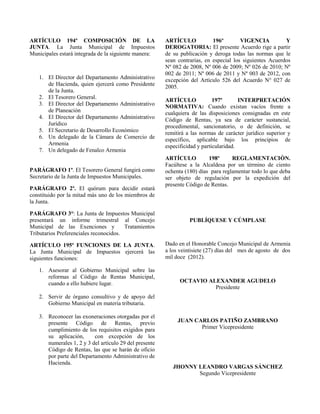 ARTÍCULO 194º COMPOSICIÓN DE LA
JUNTA. La Junta Municipal de Impuestos
Municipales estará integrada de la siguiente manera:
1. El Director del Departamento Administrativo
de Hacienda, quien ejercerá como Presidente
de la Junta.
2. El Tesorero General.
3. El Director del Departamento Administrativo
de Planeación
4. El Director del Departamento Administrativo
Jurídico
5. El Secretario de Desarrollo Económico
6. Un delegado de la Cámara de Comercio de
Armenia
7. Un delegado de Fenalco Armenia
PARÁGRAFO 1º. El Tesorero General fungirá como
Secretario de la Junta de Impuestos Municipales.
PARÁGRAFO 2º. El quórum para decidir estará
constituido por la mitad más uno de los miembros de
la Junta.
PARÁGRAFO 3°: La Junta de Impuestos Municipal
presentará un informe trimestral al Concejo
Municipal de las Exenciones y Tratamientos
Tributarios Preferenciales reconocidos.
ARTÍCULO 195º FUNCIONES DE LA JUNTA.
La Junta Municipal de Impuestos ejercerá las
siguientes funciones:
1. Asesorar al Gobierno Municipal sobre las
reformas al Código de Rentas Municipal,
cuando a ello hubiere lugar.
2. Servir de órgano consultivo y de apoyo del
Gobierno Municipal en materia tributaria.
3. Reconocer las exoneraciones otorgadas por el
presente Código de Rentas, previo
cumplimiento de los requisitos exigidos para
su aplicación, con excepción de los
numerales 1, 2 y 3 del artículo 29 del presente
Código de Rentas, las que se harán de oficio
por parte del Departamento Administrativo de
Hacienda.
ARTÍCULO 196º VIGENCIA Y
DEROGATORIA: El presente Acuerdo rige a partir
de su publicación y deroga todas las normas que le
sean contrarias, en especial los siguientes Acuerdos
Nº 082 de 2008, Nº 006 de 2009; Nº 026 de 2010; Nº
002 de 2011; Nº 006 de 2011 y Nº 003 de 2012, con
excepción del Artículo 526 del Acuerdo N° 027 de
2005.
ARTÍCULO 197º INTERPRETACIÓN
NORMATIVA: Cuando existan vacíos frente a
cualquiera de las disposiciones consignadas en este
Código de Rentas, ya sea de carácter sustancial,
procedimental, sancionatorio, o de definición, se
remitirá a las normas de carácter jurídico superior y
específico, aplicable bajo los principios de
especificidad y particularidad.
ARTÍCULO 198º REGLAMENTACIÒN.
Facúltese a la Alcaldesa por un término de ciento
ochenta (180) días para reglamentar todo lo que deba
ser objeto de regulación por la expedición del
presente Código de Rentas.
PUBLÍQUESE Y CÚMPLASE
Dado en el Honorable Concejo Municipal de Armenia
a los veintisiete (27) días del mes de agosto de dos
mil doce (2012).
OCTAVIO ALEXANDER AGUDELO
Presidente
JUAN CARLOS PATIÑO ZAMBRANO
Primer Vicepresidente
JHONNY LEANDRO VARGAS SÁNCHEZ
Segundo Vicepresidente
 