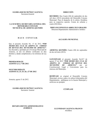 GLORIA ROCIO MUÑOZ VALENCIA
Secretaria General
LA SUSCRITA SECRETARÍA GENERAL DEL
HONORABLE CONCEJO
MUNICIPAL DE ARMENIA QUINDÍO
H A C E C O N S T A R:
Que el presente Acuerdo No. 17 de 2012 “POR
MEDIO DEL CUAL SE ADOPTA EL CÓDIGO
DE RENTAS DEL MUNICIPIO DE ARMENIA”,
fue discutido y aprobado por el Concejo Municipal de
Armenia, en dos (2) debates verificados en días
distintos y dando cumplimiento a los términos de Ley
así:
PRIMER DEBATE
AGOSTO 4, 6 y 7 DE 2012
SEGUNDO DEBATE
AGOSTO 21, 23, 25, 26 y 27 DE 2012
Armenia, agosto 31 de 2012.
GLORIA ROCIO MUÑOZ VALENCIA
Secretaria General
DEPARTAMENTO ADMINISTRATIVO
JURÍDICO
DIRECCIÓN
RECIBIDO: Hoy Cuatro (04) de septiembre de dos
mil doce (2012) procedente del Honorable Concejo
Municipal. Pasa al despacho de la señora Alcaldesa
para su respectiva sanción. Consta de ochenta y
cuatro (84) folios.
MIRYAM CONSUELO ARBELÁEZ GIRALDO
Directora Departamento Administrativo Jurídico
ALCALDÍA MUNICIPAL
ARMENIA QUINDÍO, Cuatro (04) de septiembre
de dos mil doce (2012).
SANCIONASE el presente Acuerdo No.017 de
agosto 27 de 2012 “POR MEDIO DEL CUAL SE
ADOPTA EL CÓDIGO DE RENTAS DEL
MUNICIPIO DE ARMENIA” por ser
Constitucional, Legal y Conveniente para los
intereses del Municipio.
REMÍTASE en original al Honorable Concejo
Municipal, envíese copia a la señora Gobernadora del
Departamento, publíquese en la Gaceta Municipal y
archívese un ejemplar.
CÚMPLASE
LUZ PIEDAD VALENCIA FRANCO
Alcaldesa
 