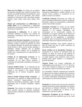 Bienes de Uso Público. Los bienes de uso público
son aquellos inmuebles que, siendo de dominio de la
Nación, una entidad territorial o de particulares, están
destinados al uso de los habitantes. Para efectos
catastrales se incluyen las calles, vías, plazas, parques
públicos, zonas verdes, zonas duras, playas, entre
otros.
Mejora por construcciones y/o edificaciones en
predio ajeno. Es la construcción o edificación
instalada por una persona natural o jurídica sobre un
predio que no le pertenece.
Construcción o edificación. Es la unión de
materiales adheridos al terreno, con carácter de
permanente, cualesquiera sean los elementos que la
constituyan.
Gestión en los Procesos Catastrales. Se entiende por
gestión en los procesos catastrales, programar, hacer,
controlar, evaluar y verificar la ejecución, así como
los resultados obtenidos, de manera que cumplan, en
forma eficiente y eficaz, con las normas, manuales y
estándares vigentes definidos por el Instituto
Geográfico Agustín Codazzi, con la finalidad de
atender bien y oportunamente los requerimientos de
los usuarios.
Calidad de la Información Catastral. Es la
descripción en forma íntegra, consistente y
actualizada de los datos físicos, jurídicos y
económicos de cada predio, obtenidos en los procesos
catastrales.
Catastro Jurídico Fiscal. Es el elaborado por las
autoridades catastrales de acuerdo con la legislación
vigente y con sujeción a las normas técnicas
establecidas por el Instituto Geográfico Agustín
Codazzi.
Número Predial Nacional (Ficha Catastral). A
cada predio se le asignará un código numérico que
permita localizarlo inequívocamente en los
respectivos documentos catastrales, según el modelo
determinado por el Instituto Geográfico Agustín
Codazzi.
Parágrafo: Para efectos de conformar la base de
datos catastral nacional el Instituto Geográfico
Agustín Codazzi, adoptará un identificador único para
cada predio.
Base de Datos Catastral. Es el compendio de la
información alfanumérica y gráfica referente a los
aspectos físicos, jurídicos y económicos de los
predios inscritos en el catastro.
Certificado Catastral. Documento por medio del
cual la autoridad catastral hace constar la inscripción
del predio o mejora, sus características y condiciones,
según la base de datos catastral.
Inscripción Catastral. El catastro de los predios
elaborados por formación o actualización de la
formación y los cambios individuales que
sobrevengan en la conservación catastral, se
inscribirán en el registro catastral en la fecha de la
resolución que lo ordena. Las autoridades catastrales,
a solicitud de los propietarios o poseedores,
certificarán sobre la inscripción catastral del predio,
indicando la fecha de la vigencia fiscal del avalúo.
Parágrafo: Entiéndase como registro catastral la
Base de Datos que para el efecto conformen las
autoridades catastrales.
Efecto Jurídico de la Inscripción Catastral. La
inscripción en el catastro no constituye título de
dominio, ni sanea los vicios de que adolezca la
titulación presentada o la posesión del interesado, y
no puede alegarse como excepción contra el que
pretenda tener mejor derecho a la propiedad o
posesión del predio.
Vigencia Fiscal. Los avalúos establecidos de
conformidad con los artículos 4°, 5°, 6° y 7° de la Ley
14 de 1983, entrarán en vigencia el 1° de enero del
año siguiente a aquel en que fueron ejecutados.
Las autoridades catastrales ordenarán por resolución
la vigencia de los avalúos resultantes de los procesos
de formación y de actualización de la formación y de
los cambios individuales debidamente ajustados que
sobrevengan en la conservación catastral.
Parágrafo: En el proceso de conservación catastral la
vigencia fiscal de los avalúos reajustados por el índice
que determine el Gobierno Nacional o el Distrito
Capital, será la señalada por el decreto o acto
administrativo que fije el reajuste.
Destinación Económica de los Predios. Es la
clasificación para fines estadísticos que se da a cada
 
