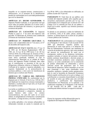 inmueble en su conjunto–terreno, construcciones o
edificaciones-, en el momento de la identificación
predial de conformidad con la actividad predominante
que en él se desarrolle.
ARTÍCULO 21º: HECHO GENERADOR: El
Impuesto Predial Unificado, es un gravamen real que
recae sobre los predios ubicados en el sector rural y
urbano del Municipio del Armenia y se genera por la
existencia del predio.
ARTÍCULO 22º: CAUSACIÓN: El Impuesto
Predial se causa el 1º de enero del respectivo año
gravable. El Municipio de Armenia tiene establecido
el Sistema de Facturación Trimestral.
ARTÍCULO 23º: PERIODO GRAVABLE: Es
anual y está comprendido entre el 1º de enero y el 31º
de diciembre del respectivo año.
ARTÍCULO 24º: PAZ Y SALVO: (Art. 27 Ley 14
de 1983; art. 46 Decreto Reglamentario 3496 de
1983; art. 16 Ley 44 de 1990 inciso 2 art. 60 Ley
1430 de 2010): En el Municipio de Armenia el Paz y
Salvo lo expide la Tesorería General, a título gratuito
como único certificado mediante el cual la
Administración Municipal en su calidad de Sujeto
Activo del Impuesto Predial Unificado, hace saber
que el contribuyente se encuentra al día con las
obligaciones tributarias relativas al Impuesto Predial
Unificado de la vigencia o vigencias adeudadas, y es
requisito fundamental en la protocolización de
escrituras públicas y otros actos de transferencia de
dominio que se realicen ante Notario.
ARTÍCULO 25º: TARIFAS DEL IMPUESTO
PREDIAL UNIFICADO: De conformidad con lo
dispuesto por el Articulo 23 de la Ley 1450 de 2011
será fijada por los respectivos concejos municipales y
distritales y oscilará entre el 5 por mil y el 16 por mil
del respectivo avalúo.
Las tarifas se establecen en el Municipio de Armenia
de manera diferencial y progresiva, teniendo en
cuenta factores tales como: los estratos
socioeconómicos, los usos del suelo en el sector
urbano, la antigüedad de la formación o actualización
del catastro, el rango de área y el avalúo catastral.
Las tarifas aplicables a los terrenos urbanizables no
urbanizados teniendo en cuenta lo estatuido por la
Ley 09 de 1989 y a los urbanizados no edificados, no
podrán exceder del 33 por mil.
PARÁGRAFO 1º: Todo bien de uso público será
excluido del impuesto predial, salvo aquellos que se
encuentren expresamente gravados por la Ley. De
conformidad con lo dispuesto por el artículo 674 del
Código Civil se entiende por bien de uso público o
bienes de la unión aquellos cuyo dominio pertenece
la República.
Si además su uso pertenece a todos los habitantes de
un territorio, como el de calles, plazas, puentes y
caminos, se llaman bienes de la unión de uso público
o bienes públicos del Territorio.
PARÁGRAFO 2º: De conformidad con lo dispuesto
en el Parágrafo 2º del Artículo 15 del Acuerdo 019 de
2009 que determina: Aquellos predios que
pertenecían al suelo rural previo a la adopción del
Plan de Ordenamiento Territorial, que mantienen su
vocación de producción agrícola y que como producto
del proceso de reclasificación de suelo con el
consiguiente cambio en las dinámicas territoriales,
quedaron incluidos al interior del perímetro urbano,
podrán continuar desarrollando a decisión propia su
actividad económica productiva como campesinos
urbanos y no serán considerados con la connotación
de predios urbanizables no urbanizados y previa
solicitud escrita del propietario ante la Junta
Municipal de Impuestos, dichos inmuebles ya sea con
área construida o lote, serán clasificados como
pequeños, medianos o grandes rurales agropecuarios,
para lo cual la Secretaría de Desarrollo Económico
deberá expedir certificación en la cual se indique si el
contribuyente se encuentra desarrollando la actividad
de acuerdo al censo que define para esta actividad
productiva, y certificación del Departamento
Administrativo de Planeación, en lo referente a las
condiciones asignadas en el Parágrafo 2º del Artículo
15 del Acuerdo 019 de 2009. Cada año el
contribuyente deberá efectuar la respectiva solicitud.
Fíjense las siguientes tarifas diferenciales para la
Liquidación del Impuesto Predial Unificado:
 
