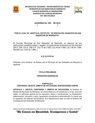 REPUBLICA DE COLOMBIA - DEPARTAMENTO DEL TOLIMA
                     MUNICIPIO DE SAN SEBASTIAN DE MARIQUITA
                         PALACIO MUNICIPAL EL MANGOSTINO
                          DESPACHO DEL CONCEJO MUNICIPAL
                                 NIT: 900.105.660.8


                              ACUERDO No. 025            DE 2012
                                (                            )



“POR EL CUAL SE ADOPTA EL ESTATUTO DE RENTAS DEL MUNICIPIO DE SAN
                     SEBASTIAN DE MARIQUITA”



El Concejo Municipal de San Sebastián de Mariquita, en ejercicio de sus
atribuciones constitucionales y legales, en especial las conferidas por los artículos
287-3, 294, 313-4, 338 C.P., Ley 14 de 1.983, Ley 44 de 1.990, Ley 136 de 1.994,
Decreto Ley 1333 de 1.986, y


                                       A C U E R D A:


Adoptase como Estatuto de Rentas para el Municipio de San Sebastián de Mariquita el
siguiente:



                                    TITULO PRELIMINAR

                                  PRINCIPIOS GENERALES



                                         CAPITULO I
     CONTENIDO, OBJETO, ÁMBITO DE APLICACIÓN, DISPOSICIONES VARIAS

ARTICULO 1. OBJETO, CONTENIDO Y ÁMBITO DE APLICACIÓN: El Estatuto de
Rentas del Municipio de Mariquita, de conformidad con la Constitución y la ley, tiene por
objeto la definición general de los impuestos, tasas y contribuciones, su fiscalización,
determinación, discusión y cobro. Igualmente comprende la administración, lo mismo que
la regulación del régimen sancionatorio. Sus disposiciones rigen en todo el territorio del
municipio de San Sebastián de Mariquita.


                                                                                                    1
Palacio Municipal El Mangostino Calle 4 Carrera 3° Esquina Piso 2 Tels: (098) 252 2903 / 252 2902
    “Un Concejo con Honestidad, Transparencia y Lealtad”
 