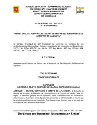 REPUBLICA DE COLOMBIA - DEPARTAMENTO DEL TOLIMA
                     MUNICIPIO DE SAN SEBASTIAN DE MARIQUITA
                         PALACIO MUNICIPAL EL MANGOSTINO
                          DESPACHO DEL CONCEJO MUNICIPAL
                                 NIT: 900.105.660.8


                              ACUERDO No. 025 DE 2012
                                 (25 DE DICIEMBRE)



“POR EL CUAL SE ADOPTA EL ESTATUTO DE RENTAS DEL MUNICIPIO DE SAN
                     SEBASTIAN DE MARIQUITA”



El Concejo Municipal de San Sebastián de Mariquita, en ejercicio de sus
atribuciones constitucionales y legales, en especial las conferidas por los artículos
287-3, 294, 313-4, 338 C.P., Ley 14 de 1.983, Ley 44 de 1.990, Ley 136 de 1.994,
Decreto Ley 1333 de 1.986, y


                                       A C U E R D A:


Adoptase como Estatuto de Rentas para el Municipio de San Sebastián de Mariquita el
siguiente:



                                    TITULO PRELIMINAR

                                  PRINCIPIOS GENERALES



                                         CAPITULO I
     CONTENIDO, OBJETO, ÁMBITO DE APLICACIÓN, DISPOSICIONES VARIAS

ARTICULO 1. OBJETO, CONTENIDO Y ÁMBITO DE APLICACIÓN: El Estatuto de
Rentas del Municipio de Mariquita, de conformidad con la Constitución y la ley, tiene por
objeto la definición general de los impuestos, tasas y contribuciones, su fiscalización,
determinación, discusión y cobro. Igualmente comprende la administración, lo mismo que
la regulación del régimen sancionatorio. Sus disposiciones rigen en todo el territorio del
municipio de San Sebastián de Mariquita.


                                                                                                    1
Palacio Municipal El Mangostino Calle 4 Carrera 3° Esquina Piso 2 Tels: (098) 252 2903 / 252 2902
    “Un Concejo con Honestidad, Transparencia y Lealtad”
 