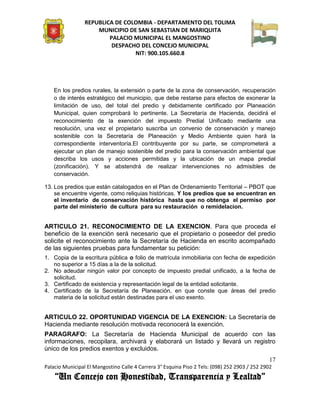 REPUBLICA DE COLOMBIA - DEPARTAMENTO DEL TOLIMA
                     MUNICIPIO DE SAN SEBASTIAN DE MARIQUITA
                         PALACIO MUNICIPAL EL MANGOSTINO
                          DESPACHO DEL CONCEJO MUNICIPAL
                                 NIT: 900.105.660.8




    En los predios rurales, la extensión o parte de la zona de conservación, recuperación
    o de interés estratégico del municipio, que debe restarse para efectos de exonerar la
    limitación de uso, del total del predio y debidamente certificado por Planeación
    Municipal, quien comprobará lo pertinente. La Secretaría de Hacienda, decidirá el
    reconocimiento de la exención del impuesto Predial Unificado mediante una
    resolución, una vez el propietario suscriba un convenio de conservación y manejo
    sostenible con la Secretaría de Planeación y Medio Ambiente quien hará la
    correspondiente interventoría.El contribuyente por su parte, se comprometerá a
    ejecutar un plan de manejo sostenible del predio para la conservación ambiental que
    describa los usos y acciones permitidas y la ubicación de un mapa predial
    (zonificación). Y se abstendrá de realizar intervenciones no admisibles de
    conservación.

13. Los predios que están catalogados en el Plan de Ordenamiento Territorial – PBOT que
    se encuentre vigente, como reliquias históricas. Y los predios que se encuentran en
    el inventario de conservación histórica hasta que no obtenga el permiso por
    parte del ministerio de cultura para su restauración o remidelacion.


ARTICULO 21. RECONOCIMIENTO DE LA EXENCION. Para que proceda el
beneficio de la exención será necesario que el propietario o poseedor del predio
solicite el reconocimiento ante la Secretaría de Hacienda en escrito acompañado
de las siguientes pruebas para fundamentar su petición:
1. Copia de la escritura pública o folio de matrícula inmobiliaria con fecha de expedición
   no superior a 15 días a la de la solicitud.
2. No adeudar ningún valor por concepto de impuesto predial unificado, a la fecha de
   solicitud.
3. Certificado de existencia y representación legal de la entidad solicitante.
4. Certificado de la Secretaría de Planeación, en que conste que áreas del predio
   materia de la solicitud están destinadas para el uso exento.


ARTICULO 22. OPORTUNIDAD VIGENCIA DE LA EXENCION: La Secretaría de
Hacienda mediante resolución motivada reconocerá la exención.
PARAGRAFO: La Secretaría de Hacienda Municipal de acuerdo con las
informaciones, recopilara, archivará y elaborará un listado y llevará un registro
único de los predios exentos y excluidos.
                                                                                               17
Palacio Municipal El Mangostino Calle 4 Carrera 3° Esquina Piso 2 Tels: (098) 252 2903 / 252 2902
    “Un Concejo con Honestidad, Transparencia y Lealtad”
 