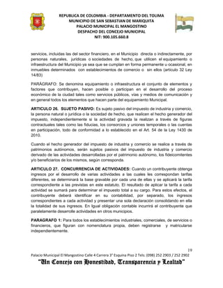 REPUBLICA DE COLOMBIA - DEPARTAMENTO DEL TOLIMA
                     MUNICIPIO DE SAN SEBASTIAN DE MARIQUITA
                         PALACIO MUNICIPAL EL MANGOSTINO
                          DESPACHO DEL CONCEJO MUNICIPAL
                                 NIT: 900.105.660.8


servicios, incluidas las del sector financiero, en el Municipio directa o indirectamente, por
personas naturales, jurídicas o sociedades de hecho, que utilicen el equipamiento o
infraestructura del Municipio ya sea que se cumplan en forma permanente u ocasional, en
inmuebles determinados con establecimientos de comercio o sin ellos (artículo 32 Ley
14/83)

PARÁGRAFO: Se denomina equipamiento o infraestructura el conjunto de elementos y
factores que contribuyen, hacen posible o participan en el desarrollo del proceso
económico de la ciudad tales como servicios públicos, vías y medios de comunicación y
en general todos los elementos que hacen parte del equipamiento Municipal.

ARTICULO 26. SUJETO PASIVO: Es sujeto pasivo del impuesto de industria y comercio,
la persona natural o jurídica o la sociedad de hecho, que realicen el hecho generador del
impuesto, independientemente si la actividad gravada la realizan a través de figuras
contractuales tales como las fiducias, los consorcios y uniones temporales o las cuentas
en participación, todo de conformidad a lo establecido en el Art. 54 de la Ley 1430 de
2010.

Cuando el hecho generador del impuesto de industria y comercio se realice a través de
patrimonios autónomos, serán sujetos pasivos del impuesto de industria y comercio
derivado de las actividades desarrolladas por el patrimonio autónomo, los fideicomitentes
y/o beneficiarios de los mismos, según corresponda.

ARTICULO 27. CONCURRENCIA DE ACTIVIDADES: Cuando un contribuyente obtenga
ingresos por el desarrollo de varias actividades a las cuales les correspondan tarifas
diferentes, se determinará la base gravable por cada una de ellas y se aplicará la tarifa
correspondiente a las previstas en este estatuto. El resultado de aplicar la tarifa a cada
actividad se sumará para determinar el impuesto total a su cargo. Para estos efectos, el
contribuyente deberá identificar en su contabilidad, por separado, los ingresos
correspondientes a cada actividad y presentar una sola declaración consolidando en ella
la totalidad de sus ingresos. En Igual obligación contable incurrirá el contribuyente que
paralelamente desarrolle actividades en otros municipios.

PARAGRAFO 1: Para todos los establecimientos industriales, comerciales, de servicios o
financieros, que figuran con nomenclatura propia, deben registrarse y matricularse
independientemente.



                                                                                               19
Palacio Municipal El Mangostino Calle 4 Carrera 3° Esquina Piso 2 Tels: (098) 252 2903 / 252 2902
    “Un Concejo con Honestidad, Transparencia y Lealtad”
 