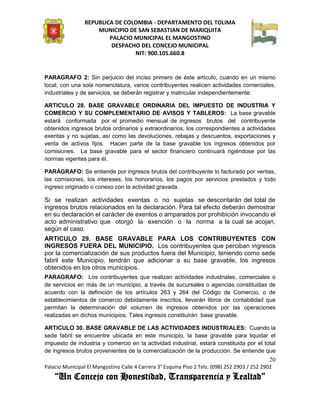 REPUBLICA DE COLOMBIA - DEPARTAMENTO DEL TOLIMA
                     MUNICIPIO DE SAN SEBASTIAN DE MARIQUITA
                         PALACIO MUNICIPAL EL MANGOSTINO
                          DESPACHO DEL CONCEJO MUNICIPAL
                                 NIT: 900.105.660.8


PARAGRAFO 2: Sin perjuicio del inciso primero de éste artículo, cuando en un mismo
local, con una sola nomenclatura, varios contribuyentes realicen actividades comerciales,
industriales y de servicios, se deberán registrar y matricular independientemente.

ARTICULO 28. BASE GRAVABLE ORDINARIA DEL IMPUESTO DE INDUSTRIA Y
COMERCIO Y SU COMPLEMENTARIO DE AVISOS Y TABLEROS: La base gravable
estará conformada por el promedio mensual de ingresos brutos del contribuyente
obtenidos ingresos brutos ordinarios y extraordinarios, los correspondientes a actividades
exentas y no sujetas, así como las devoluciones, rebajas y descuentos, exportaciones y
venta de activos fijos. Hacen parte de la base gravable los ingresos obtenidos por
comisiones. La base gravable para el sector financiero continuará rigiéndose por las
normas vigentes para él.

PARÁGRAFO: Se entiende por ingresos brutos del contribuyente lo facturado por ventas,
las comisiones, los intereses, los honorarios, los pagos por servicios prestados y todo
ingreso originado o conexo con la actividad gravada.

Si se realizan actividades exentas o no sujetas se descontarán del total de
ingresos brutos relacionados en la declaración. Para tal efecto deberán demostrar
en su declaración el carácter de exentos o amparados por prohibición invocando el
acto administrativo que otorgó la exención o la norma a la cual se acojan,
según el caso.
ARTICULO 29. BASE GRAVABLE PARA LOS CONTRIBUYENTES CON
INGRESOS FUERA DEL MUNICIPIO. Los contribuyentes que perciban ingresos
por la comercialización de sus productos fuera del Municipio, teniendo como sede
fabril este Municipio, tendrán que adicionar a su base gravable, los ingresos
obtenidos en los otros municipios.
PARAGRAFO: Los contribuyentes que realizan actividades industriales, comerciales o
de servicios en más de un municipio, a través de sucursales o agencias constituidas de
acuerdo con la definición de los artículos 263 y 264 del Código de Comercio, o de
establecimientos de comercio debidamente inscritos, llevarán libros de contabilidad que
permitan la determinación del volumen de ingresos obtenidos por las operaciones
realizadas en dichos municipios. Tales ingresos constituirán base gravable.

ARTICULO 30. BASE GRAVABLE DE LAS ACTIVIDADES INDUSTRIALES: Cuando la
sede fabril se encuentre ubicada en este municipio, la base gravable para liquidar el
impuesto de industria y comercio en la actividad industrial, estará constituida por el total
de ingresos brutos provenientes de la comercialización de la producción. Se entiende que
                                                                                               20
Palacio Municipal El Mangostino Calle 4 Carrera 3° Esquina Piso 2 Tels: (098) 252 2903 / 252 2902
    “Un Concejo con Honestidad, Transparencia y Lealtad”
 