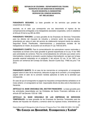 REPUBLICA DE COLOMBIA - DEPARTAMENTO DEL TOLIMA
                     MUNICIPIO DE SAN SEBASTIAN DE MARIQUITA
                         PALACIO MUNICIPAL EL MANGOSTINO
                          DESPACHO DEL CONCEJO MUNICIPAL
                                 NIT: 900.105.660.8


PARAGRAFO SEGUNDO. La base gravable en los servicios que presten las
cooperativas de trabajo

asociado, es el valor que corresponda una vez descontado el ingreso de las
compensaciones entregadas a los trabajadores asociados cooperados, como lo establece
el Artículo 53 de la Ley 863 de 2003.

PARAGRAFO TERCERO. La base gravable de las Empresas de Servicios Temporales
para los efectos del impuesto de industria y comercio serán los ingresos brutos,
entendiendo por estos el valor del servicio de colaboración temporal menos los salarios,
Seguridad Social, Parafiscales, indemnizaciones y prestaciones sociales de los
trabajadores en misión, de acuerdo con el artículo 31 Ley 1430 de 2010.

PARAGRAFO CUARTO. Para la comercialización de automotores nuevos nacionales o
importados se tomará como base gravable la general especificada en la Ley 14 de 1983
para actividades de comercio. Para los comercializadores de vehículos que actúen como
intermediarios, incluida la concesión cuando implique intermediación, se rigen por la base
gravable especial estipulada en el parágrafo 2 del artículo 33 Ley 14 de 1983 y de
acuerdo con sentencia del Consejo de Estado, Sección Cuarta Exp. 17682 de junio 7 de
2012.



PARAGRAFO QUINTO: En el caso de las mercancías en consignación, el consignante
pagará sobre el valor de la mercancía, deducido el pago de la comisión y el consignatario
pagará sobre el valor de la comisión recibida aplicando la tarifa de la actividad que
corresponde.

En caso de que el consignante no pagare los impuestos correspondientes señalados en el
inciso anterior, el consignatario se hará responsable directo de ellos ante la Secretaría de
Hacienda.

ARTICULO 33. BASE GRAVABLE DEL SECTOR FINANCIERO: La base gravable para
las actividades desarrolladas por las Entidades del Sector Financiero definidas en el
artículo 207 del Decreto 1333 de 1.986.

ARTICULO 34. BASE GRAVABLE DE LAS EMPRESAS DE SERVICIOS
TEMPORALES: La base gravable de las Empresas de Servicios Temporales para los
efectos del impuesto de industria y comercio serán los ingresos brutos, entendiendo por

                                                                                               22
Palacio Municipal El Mangostino Calle 4 Carrera 3° Esquina Piso 2 Tels: (098) 252 2903 / 252 2902
    “Un Concejo con Honestidad, Transparencia y Lealtad”
 