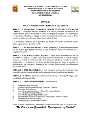 REPUBLICA DE COLOMBIA - DEPARTAMENTO DEL TOLIMA
                     MUNICIPIO DE SAN SEBASTIAN DE MARIQUITA
                         PALACIO MUNICIPAL EL MANGOSTINO
                          DESPACHO DEL CONCEJO MUNICIPAL
                                 NIT: 900.105.660.8


                                          CAPITULO II

               OBLIGACIÓN TRIBUTARIA Y ELEMENTOS DEL TRIBUTO

ARTICULO 6. DEFINICIÓN Y ELEMENTOS ESENCIALES DE LA ESTRUCTURA DEL
TRIBUTO: La obligación tributaria sustancial es el vínculo jurídico en virtud del cual una
persona natural, jurídica o sociedad de hecho, sujeto pasivo principal, o el contribuyente
o responsable está obligado a pagar al tesoro Municipal una determinada suma de dinero
cuando se realiza el hecho generador determinado en la Ley.

Los elementos esenciales de la estructura del tributo son: Hecho Generador, sujetos
(activo y pasivo) base gravable y tarifa.

ARTICULO 7. HECHO GENERADOR: El hecho generador es el presupuesto establecido
por las normas para tipificar el tributo y cuya realización origina el nacimiento de la
obligación tributaria.

ARTICULO 8. SUJETOS ACTIVO Y PASIVO: El sujeto activo es el Municipio de San
Sebastián de Mariquita. El sujeto pasivo es el contribuyente es decir, la persona respecto
de quien se realiza el hecho generador de la obligación tributaria. También lo serán los
responsables o perceptores, es decir, las personas que sin tener el carácter de
contribuyente, por disposición expresa de las normas, deben cumplir las obligaciones
atribuidas a estos.

ARTICULO 9. BASE GRAVABLE: Es el valor monetario o unidad de medida del hecho
imponible, sobre el cual se aplica la tarifa para determinar el monto de la obligación.

ARTICULO 10. TARIFA: Es el valor determinado en la Ley o Acuerdo Municipal, para
ser aplicado a la base gravable

ARTICULO 11. TRIBUTOS MUNICIPALES. Se clasifican en:

a.     Impuesto Predial Unificado;
b.     Impuesto de Industria y Comercio y Avisos y Tableros;
c.     Sobretasa de bomberos;
d.     Impuesto a Juegos de Suerte y Azar, rifas y espectáculos;
e.     Impuesto de Delineación Urbana;
f.     Impuesto de degüello de ganado menor;
g.     Impuesto de Circulación y Tránsito de Vehículos de Servicio Público;
h.     Impuesto de Alumbrado Público;
i.     Impuesto a la publicidad Exterior Visual;
                                                                                                    3
Palacio Municipal El Mangostino Calle 4 Carrera 3° Esquina Piso 2 Tels: (098) 252 2903 / 252 2902
     “Un Concejo con Honestidad, Transparencia y Lealtad”
 