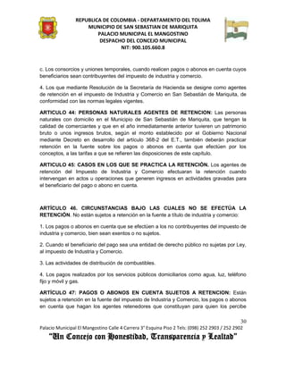 REPUBLICA DE COLOMBIA - DEPARTAMENTO DEL TOLIMA
                     MUNICIPIO DE SAN SEBASTIAN DE MARIQUITA
                         PALACIO MUNICIPAL EL MANGOSTINO
                          DESPACHO DEL CONCEJO MUNICIPAL
                                 NIT: 900.105.660.8


c. Los consorcios y uniones temporales, cuando realicen pagos o abonos en cuenta cuyos
beneficiarios sean contribuyentes del impuesto de industria y comercio.

4. Los que mediante Resolución de la Secretaría de Hacienda se designe como agentes
de retención en el impuesto de Industria y Comercio en San Sebastián de Mariquita, de
conformidad con las normas legales vigentes.

ARTICULO 44: PERSONAS NATURALES AGENTES DE RETENCION: Las personas
naturales con domicilio en el Municipio de San Sebastián de Mariquita, que tengan la
calidad de comerciantes y que en el año inmediatamente anterior tuvieren un patrimonio
bruto o unos ingresos brutos, según el monto establecido por el Gobierno Nacional
mediante Decreto en desarrollo del artículo 368-2 del E.T., también deberán practicar
retención en la fuente sobre los pagos o abonos en cuenta que efectúen por los
conceptos, a las tarifas a que se refieren las disposiciones de este capítulo.

ARTICULO 45: CASOS EN LOS QUE SE PRACTICA LA RETENCIÓN. Los agentes de
retención del Impuesto de Industria y Comercio efectuaran la retención cuando
intervengan en actos u operaciones que generen ingresos en actividades gravadas para
el beneficiario del pago o abono en cuenta.



ARTÍCULO 46. CIRCUNSTANCIAS BAJO LAS CUALES NO SE EFECTÚA LA
RETENCIÓN. No están sujetos a retención en la fuente a título de industria y comercio:

1. Los pagos o abonos en cuenta que se efectúen a los no contribuyentes del impuesto de
industria y comercio, bien sean exentos o no sujetos.

2. Cuando el beneficiario del pago sea una entidad de derecho público no sujetas por Ley,
al impuesto de Industria y Comercio.

3. Las actividades de distribución de combustibles.

4. Los pagos realizados por los servicios públicos domiciliarios como agua, luz, teléfono
fijo y móvil y gas.

ARTÍCULO 47: PAGOS O ABONOS EN CUENTA SUJETOS A RETENCION: Están
sujetos a retención en la fuente del impuesto de Industria y Comercio, los pagos o abonos
en cuenta que hagan los agentes retenedores que constituyan para quien los percibe

                                                                                               30
Palacio Municipal El Mangostino Calle 4 Carrera 3° Esquina Piso 2 Tels: (098) 252 2903 / 252 2902
    “Un Concejo con Honestidad, Transparencia y Lealtad”
 
