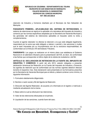 REPUBLICA DE COLOMBIA - DEPARTAMENTO DEL TOLIMA
                     MUNICIPIO DE SAN SEBASTIAN DE MARIQUITA
                         PALACIO MUNICIPAL EL MANGOSTINO
                          DESPACHO DEL CONCEJO MUNICIPAL
                                 NIT: 900.105.660.8


retención de Industria y Comercio diseñado por el Municipio de San Sebastián de
Mariquita.

PARAGRAFO PRIMERO.- APLICABILIDAD DEL SISTEMA DE RETENCIONES. El
sistema de retenciones se regirá en lo aplicable a la naturaleza del impuesto de industria y
comercio por las normas específicas adoptadas por la Secretaría de Hacienda Municipal y
las generales del sistema de retenciones aplicables al impuesto sobre la renta y
complementarios.

Cuando el agente retenedor no efectúe la retención a la que está obligado legalmente,
responderá por la suma que está obligado a retener o percibir y las sanciones o multas
que le sean impuestas por su incumplimiento son de su exclusiva responsabilidad, de
conformidad con el Artículo 370 del Estatuto Tributario.

PARÁGRAFO: Los pagos se realizaran en el mismo plazo que establezca el Gobierno
Nacional en el calendario tributario para la presentación del IVA, es decir, de conformidad
a las fechas que correspondan al último dígito de la cédula de ciudadanía o del Nit.

ARTÍCULO 52: DECLARACION DE RETENCION EN LA FUENTE DEL IMPUESTO DE
INDUSTRIA Y COMERCIO: A partir del año 2013, estarán obligados a presentar
declaración bimensual de Retención en la Fuente del impuesto de Industria y Comercio,
los agentes de retención que de conformidad con las normas vigentes debieron efectuar
durante el respectivo mes. Esta declaración será presentada en los formularios prescritos
por la Secretaría de Hacienda Municipal para el efecto y deberá contener como mínimo, la
siguiente información:

1- Formulario debidamente diligenciado.

2- Nombre o razón social y Nit del Agente de Retención.

3- Dirección del Agente Retenedor, de acuerdo a lo informado en el registro o matrícula o
mediante actualización de la misma.

4- Base sobre la cual se efectuaron las retenciones.

5- Valor de las retenciones efectuadas en el período.

6- Liquidación de las sanciones, cuando fuere del caso.



                                                                                               32
Palacio Municipal El Mangostino Calle 4 Carrera 3° Esquina Piso 2 Tels: (098) 252 2903 / 252 2902
    “Un Concejo con Honestidad, Transparencia y Lealtad”
 