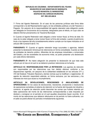 REPUBLICA DE COLOMBIA - DEPARTAMENTO DEL TOLIMA
                     MUNICIPIO DE SAN SEBASTIAN DE MARIQUITA
                         PALACIO MUNICIPAL EL MANGOSTINO
                          DESPACHO DEL CONCEJO MUNICIPAL
                                 NIT: 900.105.660.8


7- Firma del Agente Retenedor. En el caso de las personas jurídicas esta firma debe
corresponder a la del Representante Legal y en las entidades públicas a la del Tesorero o
Pagador. Sin perjuicio de la responsabilidad del agente retenedor esta obligación puede
ser delegada en funcionarios de la empresa, designados para el efecto, en cuyo caso se
deberá informar previamente a la Tesorería Municipal.

8- Cuando el Agente Retenedor esté obligado a tener revisor fiscal, la firma de éste. En
caso de no estar obligado a tener revisor fiscal, la firma del contador, cuando el patrimonio
bruto o los ingresos del año inmediatamente anterior cumpla con los topes indicados en el
articulo 596 numeral 6 del E.T.N.

PARAGRAFO 1º: Cuando el agente retenedor tenga sucursales o agencias, deberá
presentar la declaración bimensual de retenciones en forma consolidada. Cuando se trate
de entidades de derecho público, diferentes de las empresas industriales y comerciales
del Estado y de las sociedades de economía mixta, se podrá presentar una declaración
por cada oficina retenedora.

PARAGRAFO 2º: No habrá obligación de presentar la declaración de que trata este
artículo por el mes en el cual no se debieron practicar retenciones en la fuente.

ARTICULO 53: RESPONSABILIDAD POR LA RETENCION: Los agentes de retención
son responsables por las retenciones que han debido efectuar conforme a las
disposiciones vigentes, sin perjuicio de la solidaridad establecida en los artículos 371 y
372 del Estatuto Tributario Nacional y demás normas que la modifican o reglamentan. El
agente de retención responderá además, en forma exclusiva, por las sanciones y los
intereses de mora que cause su incumplimiento.

ARTICULO 54: DEVOLUCIONES, RESCISIONES O                           ANULACIONES DE
OPERACIONES: En los casos de devoluciones, rescisiones, anulaciones o resoluciones
de operaciones sometidas al sistema de retención en la fuente del impuesto de industria y
comercio, el agente de retención podrá descontar las sumas que hubiere retenido por
tales operaciones del monto de las retenciones correspondientes a este impuesto por
declarar y consignar en el período en el cual aquellas situaciones hayan ocurrido. Si el
monto de las retenciones que debieron efectuarse en tal período no fuere suficiente, con
el saldo se podrá afectar los períodos inmediatamente siguientes.




                                                                                               33
Palacio Municipal El Mangostino Calle 4 Carrera 3° Esquina Piso 2 Tels: (098) 252 2903 / 252 2902
    “Un Concejo con Honestidad, Transparencia y Lealtad”
 
