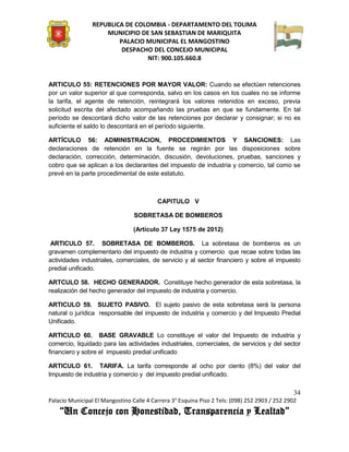 REPUBLICA DE COLOMBIA - DEPARTAMENTO DEL TOLIMA
                     MUNICIPIO DE SAN SEBASTIAN DE MARIQUITA
                         PALACIO MUNICIPAL EL MANGOSTINO
                          DESPACHO DEL CONCEJO MUNICIPAL
                                 NIT: 900.105.660.8


ARTICULO 55: RETENCIONES POR MAYOR VALOR: Cuando se efectúen retenciones
por un valor superior al que corresponda, salvo en los casos en los cuales no se informe
la tarifa, el agente de retención, reintegrará los valores retenidos en exceso, previa
solicitud escrita del afectado acompañando las pruebas en que se fundamente. En tal
período se descontará dicho valor de las retenciones por declarar y consignar; si no es
suficiente el saldo lo descontará en el período siguiente.

ARTÍCULO 56: ADMINISTRACION, PROCEDIMIENTOS Y SANCIONES: Las
declaraciones de retención en la fuente se regirán por las disposiciones sobre
declaración, corrección, determinación, discusión, devoluciones, pruebas, sanciones y
cobro que se aplican a los declarantes del impuesto de industria y comercio, tal como se
prevé en la parte procedimental de este estatuto.



                                          CAPITULO V

                                 SOBRETASA DE BOMBEROS

                                 (Artículo 37 Ley 1575 de 2012)

 ARTICULO 57. SOBRETASA DE BOMBEROS. La sobretasa de bomberos es un
gravamen complementario del impuesto de industria y comercio que recae sobre todas las
actividades industriales, comerciales, de servicio y al sector financiero y sobre el impuesto
predial unificado.

ARTCULO 58. HECHO GENERADOR. Constituye hecho generador de esta sobretasa, la
realización del hecho generador del impuesto de industria y comercio.

ARTICULO 59. SUJETO PASIVO. El sujeto pasivo de esta sobretasa será la persona
natural o jurídica responsable del impuesto de industria y comercio y del Impuesto Predial
Unificado.

ARTICULO 60. BASE GRAVABLE Lo constituye el valor del Impuesto de industria y
comercio, liquidado para las actividades industriales, comerciales, de servicios y del sector
financiero y sobre el impuesto predial unificado

ARTICULO 61. TARIFA. La tarifa corresponde al ocho por ciento (8%) del valor del
Impuesto de industria y comercio y del impuesto predial unificado.

                                                                                               34
Palacio Municipal El Mangostino Calle 4 Carrera 3° Esquina Piso 2 Tels: (098) 252 2903 / 252 2902
    “Un Concejo con Honestidad, Transparencia y Lealtad”
 