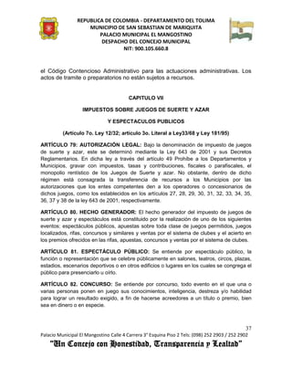 REPUBLICA DE COLOMBIA - DEPARTAMENTO DEL TOLIMA
                     MUNICIPIO DE SAN SEBASTIAN DE MARIQUITA
                         PALACIO MUNICIPAL EL MANGOSTINO
                          DESPACHO DEL CONCEJO MUNICIPAL
                                 NIT: 900.105.660.8


el Código Contencioso Administrativo para las actuaciones administrativas. Los
actos de tramite o preparatorios no están sujetos a recursos.


                                         CAPITULO VII

                   IMPUESTOS SOBRE JUEGOS DE SUERTE Y AZAR

                               Y ESPECTACULOS PUBLICOS

          (Artículo 7o. Ley 12/32; artículo 3o. Literal a Ley33/68 y Ley 181/95)

ARTÍCULO 79: AUTORIZACIÓN LEGAL: Bajo la denominación de impuesto de juegos
de suerte y azar, este se determinó mediante la Ley 643 de 2001 y sus Decretos
Reglamentarios. En dicha ley a través del artículo 49 Prohíbe a los Departamentos y
Municipios, gravar con impuestos, tasas y contribuciones, fiscales o parafiscales, el
monopolio rentístico de los Juegos de Suerte y azar. No obstante, dentro de dicho
régimen está consagrada la transferencia de recursos a los Municipios por las
autorizaciones que los entes competentes den a los operadores o concesionarios de
dichos juegos, como los establecidos en los artículos 27, 28, 29, 30, 31, 32, 33, 34, 35,
36, 37 y 38 de la ley 643 de 2001, respectivamente.

ARTÍCULO 80. HECHO GENERADOR: El hecho generador del impuesto de juegos de
suerte y azar y espectáculos está constituido por la realización de uno de los siguientes
eventos: espectáculos públicos, apuestas sobre toda clase de juegos permitidos, juegos
localizados, rifas, concursos y similares y ventas por el sistema de clubes y el acierto en
los premios ofrecidos en las rifas, apuestas, concursos y ventas por el sistema de clubes.

ARTÍCULO 81. ESPECTÁCULO PÚBLICO: Se entiende por espectáculo público, la
función o representación que se celebre públicamente en salones, teatros, circos, plazas,
estadios, escenarios deportivos o en otros edificios o lugares en los cuales se congrega el
público para presenciarlo u oírlo.

ARTÍCULO 82. CONCURSO: Se entiende por concurso, todo evento en el que una o
varias personas ponen en juego sus conocimientos, inteligencia, destreza y/o habilidad
para lograr un resultado exigido, a fin de hacerse acreedores a un título o premio, bien
sea en dinero o en especie.



                                                                                               37
Palacio Municipal El Mangostino Calle 4 Carrera 3° Esquina Piso 2 Tels: (098) 252 2903 / 252 2902
    “Un Concejo con Honestidad, Transparencia y Lealtad”
 