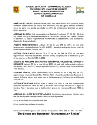 REPUBLICA DE COLOMBIA - DEPARTAMENTO DEL TOLIMA
                     MUNICIPIO DE SAN SEBASTIAN DE MARIQUITA
                         PALACIO MUNICIPAL EL MANGOSTINO
                          DESPACHO DEL CONCEJO MUNICIPAL
                                 NIT: 900.105.660.8


ARTÍCULO 83. JUEGO: Se entiende por juego, todo mecanismo o acción basado en las
diferentes combinaciones de cálculo y de casualidad, que dé lugar a ejercicio recreativo
donde se gane o se pierda, ejecutado con el fin de entretenerse, divertirse y/o ganar
dinero o especie.

ARTÍCULO 84. RIFA: Está consagrada en el Capítulo V, artículos 27, 28, 29 y 30 de la
Ley 643 de 2001 y se reglamenta mediante el Decreto No. 1968 de 2001, donde contiene
su definición. El alcalde Reglamentará internamente el procedimiento, para autorizar las
rifas dentro de su jurisdicción.

JUEGOS PROMOCIONALES, Artículo 31 de la Ley 643 de 2001, el cual está
reglamentado mediante Decreto No. 493 de 2001 y se aplica para la distribución y giro de
los recursos el Decreto 1659 de 2002.

JUEGOS LOCALIZADOS, Artículo 32 a 35 de la Ley 643 de 2001, el cual está
reglamentado mediante Decreto No. 2483 de 2003 y se aplica para la distribución y giro
de los recursos el Decreto 1659 de 2002.

JUEGOS DE APUESTAS EN EVENTOS DEPORTIVOS, GALLÍSTICOS, CANINOS Y
SIMILARES, Artículo 36 de la Ley 643 de 2001, el cual está reglamentado mediante
Decreto No. 2482 de 2003 y se aplica para la distribución y giro de los recursos el Decreto
1659 de 2002.

EVENTOS HÍPICOS, están determinados en el artículo 37 de la Ley 643 de 200,
reglamentado mediante Decreto No. 2482 de 2003, y Acuerdos del Consejo Nacional de
Juegos de Suerte y Azar, y se aplica para la distribución y giro de los recursos el Decreto
1659 de 2002.

JUEGOS NOVEDOSOS, Artículo 38 de la Ley 643 de 2001, el cual está reglamentado
mediante Decreto No. 2121 de 2004 y Acuerdos del Consejo Nacional de Juegos de
Suerte y Azar, y se aplica para la distribución y giro de los recursos el Decreto 1659 de
2002.

ARTÍCULO 85. CLASE DE ESPECTÁCULOS: Constituirán espectáculos públicos para
efectos del impuesto de espectáculos, entre otros los siguientes:

a) Las actuaciones de compañías teatrales.

b) Los conciertos y recitales de música.

                                                                                               38
Palacio Municipal El Mangostino Calle 4 Carrera 3° Esquina Piso 2 Tels: (098) 252 2903 / 252 2902
    “Un Concejo con Honestidad, Transparencia y Lealtad”
 