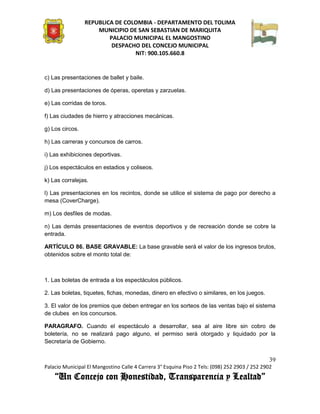 REPUBLICA DE COLOMBIA - DEPARTAMENTO DEL TOLIMA
                     MUNICIPIO DE SAN SEBASTIAN DE MARIQUITA
                         PALACIO MUNICIPAL EL MANGOSTINO
                          DESPACHO DEL CONCEJO MUNICIPAL
                                 NIT: 900.105.660.8


c) Las presentaciones de ballet y baile.

d) Las presentaciones de óperas, operetas y zarzuelas.

e) Las corridas de toros.

f) Las ciudades de hierro y atracciones mecánicas.

g) Los circos.

h) Las carreras y concursos de carros.

i) Las exhibiciones deportivas.

j) Los espectáculos en estadios y coliseos.

k) Las corralejas.

l) Las presentaciones en los recintos, donde se utilice el sistema de pago por derecho a
mesa (CoverCharge).

m) Los desfiles de modas.

n) Las demás presentaciones de eventos deportivos y de recreación donde se cobre la
entrada.

ARTÍCULO 86. BASE GRAVABLE: La base gravable será el valor de los ingresos brutos,
obtenidos sobre el monto total de:



1. Las boletas de entrada a los espectáculos públicos.

2. Las boletas, tiquetes, fichas, monedas, dinero en efectivo o similares, en los juegos.

3. El valor de los premios que deben entregar en los sorteos de las ventas bajo el sistema
de clubes en los concursos.

PARAGRAFO. Cuando el espectáculo a desarrollar, sea al aire libre sin cobro de
boletería, no se realizará pago alguno, el permiso será otorgado y liquidado por la
Secretaría de Gobierno.


                                                                                               39
Palacio Municipal El Mangostino Calle 4 Carrera 3° Esquina Piso 2 Tels: (098) 252 2903 / 252 2902
    “Un Concejo con Honestidad, Transparencia y Lealtad”
 