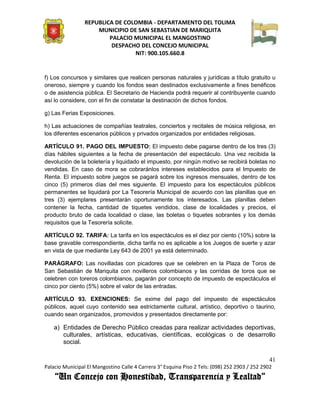 REPUBLICA DE COLOMBIA - DEPARTAMENTO DEL TOLIMA
                     MUNICIPIO DE SAN SEBASTIAN DE MARIQUITA
                         PALACIO MUNICIPAL EL MANGOSTINO
                          DESPACHO DEL CONCEJO MUNICIPAL
                                 NIT: 900.105.660.8


f) Los concursos y similares que realicen personas naturales y jurídicas a título gratuito u
oneroso, siempre y cuando los fondos sean destinados exclusivamente a fines benéficos
o de asistencia pública. El Secretario de Hacienda podrá requerir al contribuyente cuando
así lo considere, con el fin de constatar la destinación de dichos fondos.

g) Las Ferias Exposiciones.

h) Las actuaciones de compañías teatrales, conciertos y recitales de música religiosa, en
los diferentes escenarios públicos y privados organizados por entidades religiosas.

ARTÍCULO 91. PAGO DEL IMPUESTO: El impuesto debe pagarse dentro de los tres (3)
días hábiles siguientes a la fecha de presentación del espectáculo. Una vez recibida la
devolución de la boletería y liquidado el impuesto, por ningún motivo se recibirá boletas no
vendidas. En caso de mora se cobraránlos intereses establecidos para el Impuesto de
Renta. El impuesto sobre juegos se pagará sobre los ingresos mensuales, dentro de los
cinco (5) primeros días del mes siguiente. El impuesto para los espectáculos públicos
permanentes se liquidará por La Tesorería Municipal de acuerdo con las planillas que en
tres (3) ejemplares presentarán oportunamente los interesados. Las planillas deben
contener la fecha, cantidad de tiquetes vendidos, clase de localidades y precios, el
producto bruto de cada localidad o clase, las boletas o tiquetes sobrantes y los demás
requisitos que la Tesorería solicite.

ARTÍCULO 92. TARIFA: La tarifa en los espectáculos es el diez por ciento (10%) sobre la
base gravable correspondiente, dicha tarifa no es aplicable a los Juegos de suerte y azar
en vista de que mediante Ley 643 de 2001 ya está determinado.

PARÁGRAFO: Las novilladas con picadores que se celebren en la Plaza de Toros de
San Sebastián de Mariquita con novilleros colombianos y las corridas de toros que se
celebren con toreros colombianos, pagarán por concepto de impuesto de espectáculos el
cinco por ciento (5%) sobre el valor de las entradas.

ARTÍCULO 93. EXENCIONES: Se exime del pago del impuesto de espectáculos
públicos, aquel cuyo contenido sea estrictamente cultural, artístico, deportivo o taurino,
cuando sean organizados, promovidos y presentados directamente por:

    a) Entidades de Derecho Público creadas para realizar actividades deportivas,
       culturales, artísticas, educativas, científicas, ecológicas o de desarrollo
       social.

                                                                                               41
Palacio Municipal El Mangostino Calle 4 Carrera 3° Esquina Piso 2 Tels: (098) 252 2903 / 252 2902
    “Un Concejo con Honestidad, Transparencia y Lealtad”
 