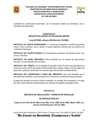 REPUBLICA DE COLOMBIA - DEPARTAMENTO DEL TOLIMA
                     MUNICIPIO DE SAN SEBASTIAN DE MARIQUITA
                         PALACIO MUNICIPAL EL MANGOSTINO
                          DESPACHO DEL CONCEJO MUNICIPAL
                                 NIT: 900.105.660.8


cuadrados de construcción declarados por el interesado deberá ser certificado por la
Secretaría de Planeación.



                                        CAPITULO IX
                    IMPUESTO DE DEGÜELLO DE GANADO MENOR

                      (Ley 20/1908, artículo 226 Decreto 1333/86)

ARTICULO 101. HECHO GENERADOR: Lo constituye el degüello o sacrificio de ganado
menor, como el porcino, ovino, caprino y demás especies menores que se realice en la
Jurisdicción Municipal.

ARTICULO 102. SUJETO PASIVO: Es el propietario o poseedor del ganado menor que
se va a sacrificar.

ARTICULO 103. BASE GRAVABLE: Está constituida por el número de semovientes
menores en la jurisdicción del municipio.

ARTICULO 104. TARIFA: Por el degüello de ganado menor la tarifa será equivalente al
treinta por ciento (30%) del salario mínimo legal diario vigente. Ningún animal objeto del
gravamen, podrá ser sacrificado sin el previo pago del impuesto correspondiente.

ARTICULO 105. LIQUIDACION Y PAGO DEL IMPUESTO. Este será liquidado por la
Secretaria de Hacienda y será cancelado en la Tesorería o entidad bancaria autorizada.

El pago del impuesto se hará en forma inmediata a la entrega de la liquidación y el pago
del mismo será requisito indispensable para autorizar el degüello de ganado menor.



                                         CAPITULO X

              IMPUESTO DE CIRCULACIÓN Y TRÁNSITO DE VEHÍCULOS

                                   DE SERVICIO PÚBLICO

(Leyes 97 de 1913, 48 de 1998, 14 de 1983, 33 de 1946, 44 de 1990, 448 de 1998, y el
                      artículo 214 del Decreto 1333 de 1986)


                                                                                               44
Palacio Municipal El Mangostino Calle 4 Carrera 3° Esquina Piso 2 Tels: (098) 252 2903 / 252 2902
    “Un Concejo con Honestidad, Transparencia y Lealtad”
 