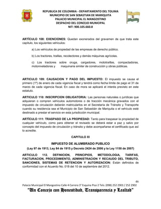 REPUBLICA DE COLOMBIA - DEPARTAMENTO DEL TOLIMA
                     MUNICIPIO DE SAN SEBASTIAN DE MARIQUITA
                         PALACIO MUNICIPAL EL MANGOSTINO
                          DESPACHO DEL CONCEJO MUNICIPAL
                                 NIT: 900.105.660.8


ARTÍCULO 108: EXENCIONES: Quedan exonerados del gravamen de que trata este
capítulo, los siguientes vehículos:

       a) Los vehículos de propiedad de las empresas de derecho público.

       b) Los tractores, traillas, recolectores y demás máquinas agrícolas.

       c) Los tractores        sobre oruga, cargadores, mototraíllas, compactadoras,
       motoniveladoras y        maquinaria similar de construcción y obras públicas.



ARTICULO 109: CAUSACION Y PAGO DEL IMPUESTO: El impuesto se causa el
primero (1º) de enero de cada vigencia fiscal y tendrá como fecha límite de pago el 31 de
marzo de cada vigencia fiscal. En caso de mora se aplicará el interés previsto en este
estatuto.

ARTICULO 110: INSCRIPCION OBLIGATORIA: Las personas naturales o jurídicas que
adquieran o compren vehículos automotores o de tracción mecánica gravados con el
impuesto de circulación deberán matricularlos en el Secretaría de Tránsito y Transporte
cuando su residencia sea el Municipio de San Sebastián de Mariquita o el vehículo esté
destinado a prestar el servicio en esta jurisdicción municipal.

ARTÍCULO 111: TRASPASO DE LA PROPIEDAD: Tanto para traspasar la propiedad de
cualquier vehículo, como para obtener el revisado se deberá estar a paz y salvo por
concepto del impuesto de circulación y tránsito y debe acompañarse el certificado que así
lo acredite.

                                         CAPITULO XI

                        IMPUESTO DE ALUMBRADO PUBLICO
   (Ley 97 de 1913, Ley 84 de 1915 y Decreto 2424 de 2006 y la Ley 1150 de 2007)

ARTICULO      112.    DEFINICION,      PRINCIPIOS,      METODOLOGIA, TARIFAS,
FACTURACION, PROCEDIMIENTO, ADMINISTRACION Y RECAUDO DEL TRIBUTO,
SANCIONES, SISTEMAS DE RETENCION Y AUTORIZACION: Están definidos de
conformidad con el Acuerdo No. 018 del 10 de septiembre del 2012.




                                                                                               46
Palacio Municipal El Mangostino Calle 4 Carrera 3° Esquina Piso 2 Tels: (098) 252 2903 / 252 2902
    “Un Concejo con Honestidad, Transparencia y Lealtad”
 