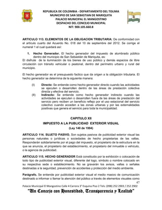 REPUBLICA DE COLOMBIA - DEPARTAMENTO DEL TOLIMA
                     MUNICIPIO DE SAN SEBASTIAN DE MARIQUITA
                         PALACIO MUNICIPAL EL MANGOSTINO
                          DESPACHO DEL CONCEJO MUNICIPAL
                                 NIT: 900.105.660.8


ARTICULO 113. ELEMENTOS DE LA OBLIGACION TRIBUTARIA: De conformidad con
el artículo cuarto del Acuerdo No. 018 del 10 de septiembre del 2012. Se corrige el
numeral 1 el cual quedará así:

    1.   Hecho Generador. El hecho generador del impuesto de alumbrado público
         dentro del municipio de San Sebastián de Mariquita, es:
El disfrute de la iluminación de los bienes de uso público y demás espacios de libre
circulación con tránsito vehicular o peatonal, dentro del perímetro urbano y rural del
municipio.

El hecho generador es el presupuesto factico que da origen a la obligación tributaria. El
hecho generador se determina de la siguiente manera:

         (I)    Directo: Se entiende como hecho generador directo cuando las actividades
                se ejecuten o desarrollen dentro de las áreas de prestación colectiva
                directa y efectiva del servicio.
         (II)   Indirecto: Se entiende como hecho generador indirecto cuando las
                actividades se ejecuten o desarrollen fuera de las áreas de prestación del
                servicio pero reciben un beneficio reflejo por el uso estacional del servicio
                colectivo cuando acceden a las zonas urbanas y por las externalidades
                positivas que genera el servicio para toda la municipalidad.


                                        CAPITULO XII
                 IMPUESTO A LA PUBLICIDAD EXTERIOR VISUAL
                                       (Ley 140 de 1994)

ARTICULO 114. SUJETO PASIVO. Son sujetos pasivos de publicidad exterior visual las
personas naturales o jurídicas o sociedades de hecho propietarias de las vallas.
Responderán solidariamente por el pago del impuesto, el propietario de la estructura en la
que se anuncia, el propietario del establecimiento, el propietario del inmueble o vehículo,
o la agencia de publicidad.

ARTICULO 115. HECHO GENERADOR Está constituido por la exhibición o colocación de
todo tipo de publicidad exterior visual, diferente del logo, símbolo o nombre colocado en
su respectiva sede o establecimiento. No se gravarán los avisos, vallas o señales
destinadas a la seguridad, prevención de accidentes y protección del medio ambiente.

Parágrafo. Se entiende por publicidad exterior visual el medio masivo de comunicación
destinado a informar o llamar la atención del público a través de elementos visuales como
                                                                                               47
Palacio Municipal El Mangostino Calle 4 Carrera 3° Esquina Piso 2 Tels: (098) 252 2903 / 252 2902
    “Un Concejo con Honestidad, Transparencia y Lealtad”
 