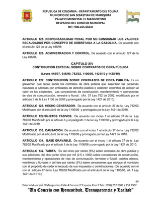 REPUBLICA DE COLOMBIA - DEPARTAMENTO DEL TOLIMA
                     MUNICIPIO DE SAN SEBASTIAN DE MARIQUITA
                         PALACIO MUNICIPAL EL MANGOSTINO
                          DESPACHO DEL CONCEJO MUNICIPAL
                                 NIT: 900.105.660.8


ARTICULO 125. RESPONSABILIDAD PENAL POR NO CONSIGNAR LOS VALORES
RECAUDADOS POR CONCEPTO DE SOBRETASA A LA GASOLINA. De acuerdo con
el artículo 125 de la Ley 488/98

ARTICULO 126. ADMINISTRACION Y CONTROL. De acuerdo con el artículo 127 de la
Ley 488/98.

                                         CAPITULO XIV
        CONTRIBUCION ESPECIAL SOBRE CONTRATOS DE OBRA PÚBLICA

               (Leyes 418/97, 548/99, 782/02, 1106/06, 1421/10 y 1430/10)

ARTICULO 127. CONTRIBUCION SOBRE CONTRATOS DE OBRA PUBLICA. Es un
gravamen que recae sobre los contratos de obra pública que suscriban las personas
naturales o jurídicas con entidades de derecho público o celebren contratos de adición al
valor de los existentes. Las concesiones de construcción, mantenimiento y operaciones
de vías de comunicación, terrestre o fluvial. (Art. 37 Ley 782 de 2002, modificado por el
artículo 6 de la Ley 1106 de 2006 y prorrogado por la Ley 1421 de 2010).

ARTICULO 128. HECHO GENERADOR. De acuerdo con el artículo 37 de la Ley 782/02
Modificado por el artículo 6 de la Ley 1106/06 y prorrogado por la Ley 1421 de 2010.

ARTICULO 129.SUJETOS PASIVOS. De acuerdo con inciso 1 el artículo 37 de la Ley
782/02 Modificado por el artículo 6 y el parágrafo 1 de la Ley 1106/06 y prorrogado por la Ley
1421 de 2010.

ARTICULO 130. CAUSACION. De acuerdo con el inciso 1 el artículo 37 de la Ley 782/02
Modificado por el artículo 6 de la Ley 1106/06 y prorrogado por la Ley 1421 de 2010.

ARTICULO 131. BASE GRAVABLE. De acuerdo con el inciso 1 el artículo 37 de la Ley
782/02 Modificado por el artículo 6 de la Ley 1106/06 y prorrogado por la Ley 1421 de 2010.

ARTICULO 132. TARIFA. Es del cinco por ciento (5%) sobre contratos de obra pública y
sus adiciones, del dos punto cinco por mil (2.5 x 1000) sobre concesiones de construcción,
mantenimiento y operaciones de vías de comunicación, terrestre o fluvial, puertos aéreos,
marítimos o fluviales y del tres por ciento (3%) sobre concesiones que otorgue el municipio
con el propósito de ceder el recaudo de sus impuestos o contribuciones. (De acuerdo con el
con el artículo 37 de la Ley 782/02 Modificado por el artículo 6 de la Ley 1106/06, art. 1 Ley
1421 de 2.010.)

                                                                                               49
Palacio Municipal El Mangostino Calle 4 Carrera 3° Esquina Piso 2 Tels: (098) 252 2903 / 252 2902
    “Un Concejo con Honestidad, Transparencia y Lealtad”
 