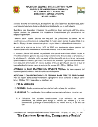 REPUBLICA DE COLOMBIA - DEPARTAMENTO DEL TOLIMA
                     MUNICIPIO DE SAN SEBASTIAN DE MARIQUITA
                         PALACIO MUNICIPAL EL MANGOSTINO
                          DESPACHO DEL CONCEJO MUNICIPAL
                                 NIT: 900.105.660.8


acción o derecho del bien indiviso. Si el dominio del predio estuviere desmembrado, como
en el caso del usufructo, la carga tributaria será satisfecha por el usufructuario.

Cuando se trate de predios vinculados y/o constitutivos de un patrimonio autónomo serán
sujetos pasivos del gravamen los respectivos fideicomitentes y/o beneficiarios del
respectivo patrimonio.

También serán sujetos pasivos del impuesto los particulares ocupantes de las
construcciones, edificaciones o cualquier tipo de mejora sobre bienes de uso público de la
Nación. El pago de este impuesto no genera ningún derecho sobre el terreno ocupado.

A partir de la vigencia de la Ley 1430 de 2010, son igualmente sujetos pasivos del
Impuesto Predial los tenedores de Inmuebles Públicos a Titulo de Concesión.

El impuesto predial unificado es un gravamen real que recae sobre los bienes raíces, el
inmueble constituirá garantía de pago independientemente de quien sea su propietario, y
la administración tributaria, podrá perseguir el bien inmueble sin importar en cabeza de
quien este emitido el titulo ejecutivo. Esta disposición no tendrá lugar contra el tercero que
haya adquirido el inmueble en pública subasta ordenada por el juez, caso en el cual el
juez deberá cubrirlos con cargo al producto del remate. (Art. 60 Ley 1430 de 2010)

ARTICULO 16. BASE GRAVABLE DEL IMPUESTO PREDIAL: La base gravable del
impuesto predial unificado será el avalúo catastral vigente.

ARTICULO 17.CLASIFICACION DE LOS PREDIOS PARA EFECTOS TRIBUTARIOS.
Para los efectos de las tarifas diferenciales y progresivas a que se refiere el artículo 23 de
la Ley 1450 de 2011, los predios se clasifican así:

1. POR SU UBICACIÓN

1.1. RURALES: Son los ubicados por fuera del perímetro urbano del municipio.

1.2. URBANOS: Son los ubicados dentro del perímetro urbano del mismo y pueden ser:


   1.2.1   Edificados: Son aquellas construcciones cuya estructura de carácter
           permanente, se utilizan para abrigo o servicio del hombre y / o sus
           pertenencias, que tenga un área construida no inferior a un 10 % del área del
           lote.


                                                                                                    5
Palacio Municipal El Mangostino Calle 4 Carrera 3° Esquina Piso 2 Tels: (098) 252 2903 / 252 2902
    “Un Concejo con Honestidad, Transparencia y Lealtad”
 